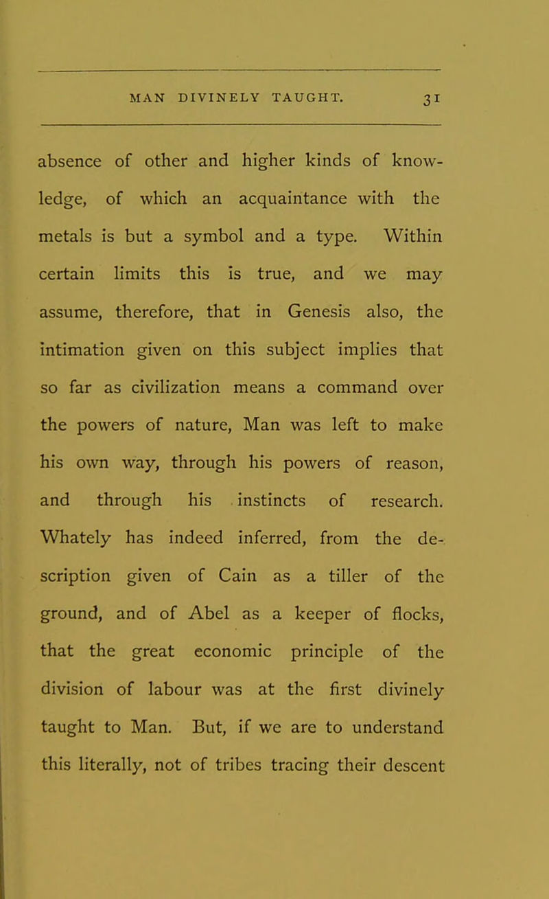 absence of other and higher kinds of know- ledge, of which an acquaintance with the metals is but a symbol and a type. Within certain limits this is true, and we may assume, therefore, that in Genesis also, the intimation given on this subject implies that so far as civilization means a command over the powers of nature, Man was left to make his own way, through his powers of reason, and through his instincts of research. Whately has indeed inferred, from the de- scription given of Cain as a tiller of the ground, and of Abel as a keeper of flocks, that the great economic principle of the division of labour was at the first divinely taught to Man. But, if we are to understand this literally, not of tribes tracing their descent