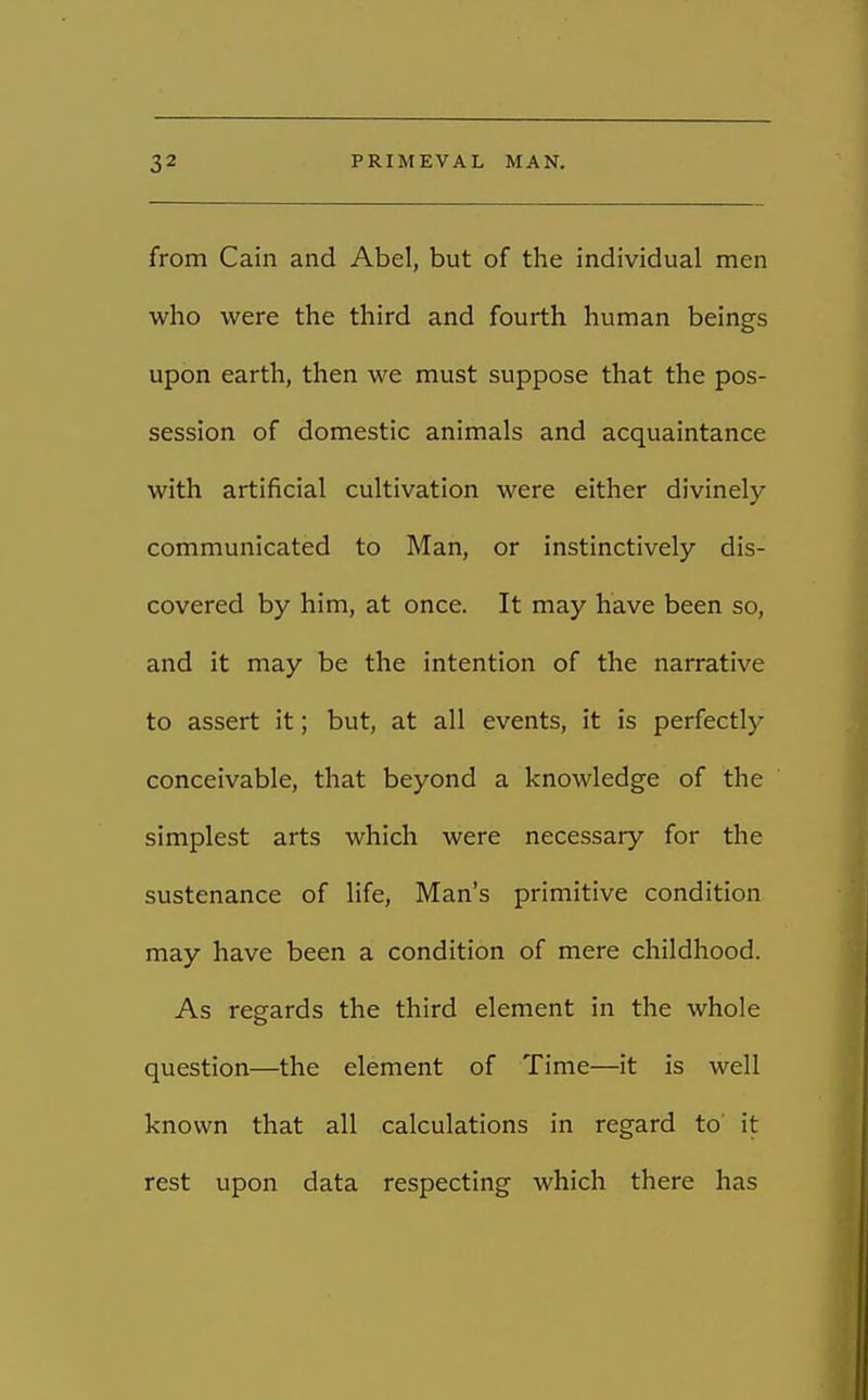 from Cain and Abel, but of the individual men who were the third and fourth human beings upon earth, then we must suppose that the pos- session of domestic animals and acquaintance with artificial cultivation were either divinely communicated to Man, or instinctively dis- covered by him, at once. It may have been so, and it may be the intention of the narrative to assert it; but, at all events, it is perfectly conceivable, that beyond a knowledge of the simplest arts which were necessary for the sustenance of life, Man's primitive condition may have been a condition of mere childhood. As regards the third element in the whole question—the element of Time—it is well known that all calculations in regard to it rest upon data respecting which there has