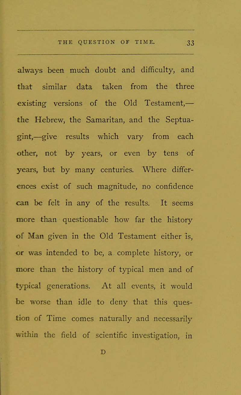 always been much doubt and difficulty, and that similar data taken from the three existing versions of the Old Testament,— the Hebrew, the Samaritan, and the Septua- gint,—give results which vary from each other, not by years, or even by tens of years, but by many centuries. Where differ- ences exist of such magnitude, no confidence can be felt in any of the results. It seems more than questionable how far the history of Man given in the Old Testament either is, or was intended to be, a complete history, or more than the history of typical men and of typical generations. At all events, it would be worse than idle to deny that this ques- tion of Time comes naturally and necessarily within the field of scientific investigation, in D