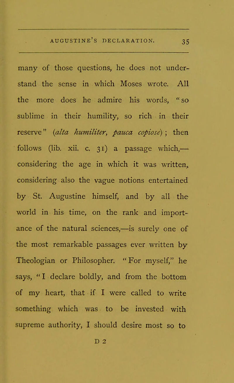 augustine's declaration. many of those questions, he does not under- stand the sense in which Moses wrote. All the more does he admire his words, so sublime in their humility, so rich in their reserve (alia kumiliter, pmica copiose) ; then follows (lib. xii. c. 31) a passage which,— considering the age in which it was written,, considering also the vague notions entertained by St. Augustine himself, and by all the world in his time, on the rank and import- ance of the natural sciences,—is surely one of the most remarkable passages ever written by Theologian or Philosopher. For myself, he says, I declare boldly, and from the bottom of my heart, that if I were called to write something which was to be invested with supreme authority, I should desire most so to D 2