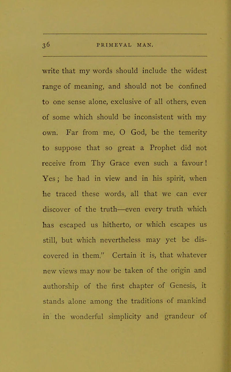 write that my words should include the widest range of meaning, and should not be confined to one sense alone, exclusive of all others, even of some which should be inconsistent with my own. Far from me, O God, be the temerity to suppose that so great a Prophet did not receive from Thy Grace even such a favour! Yes; he had in view and in his spirit, when he traced these words, all that we can ever discover of the truth—even every truth which has escaped us hitherto, or which escapes us still, but which nevertheless may yet be dis- covered in them. Certain it is, that whatever new views may now be taken of the origin and authorship of the first chapter of Genesis, it stands alone among the traditions of mankind in the wonderful simplicity and grandeur of