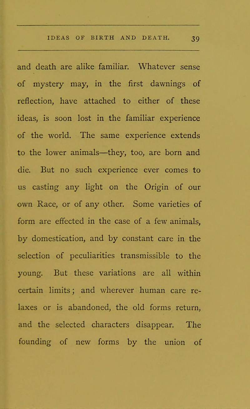 and death are alike familiar. Whatever sense of mystery may, in the first dawnings of reflection, have attached to either of these ideas, is soon lost in the familiar experience of the world. The same experience extends to the lower animals—they, too, are born and die. But no such experience ever comes to us casting any light on the Origin of our own Race, or of any other. Some varieties of form are effected in the case of a few animals, by domestication, and by constant care in the selection of peculiarities transmissible to the young. But these variations are all within certain limits; and wherever human care re- laxes or is abandoned, the old forms return, and the selected characters disappear. The founding of new forms by the union of