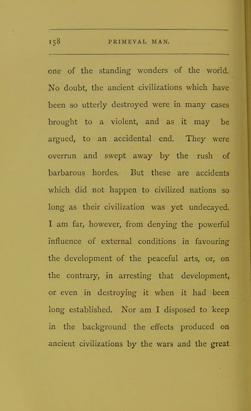 one of the standing wonders of the world. No doubt, the ancient civilizations which have been so utterly destroyed were in many cases brought to a violent, and as it may be argued, to an accidental end. They were overrun and swept away by the rush of barbarous hordes. But these are accidents which did not happen to civilized nations so long as their civilization was yet undecayed. I am far, however, from denying the powerful influence of external conditions in favouring the development of the peaceful arts, or, on the contrary, in arresting that development, or even in destroying it when it had been long established. Nor am I disposed to keep in the background the effects produced on ancient civilizations by the wars and the great