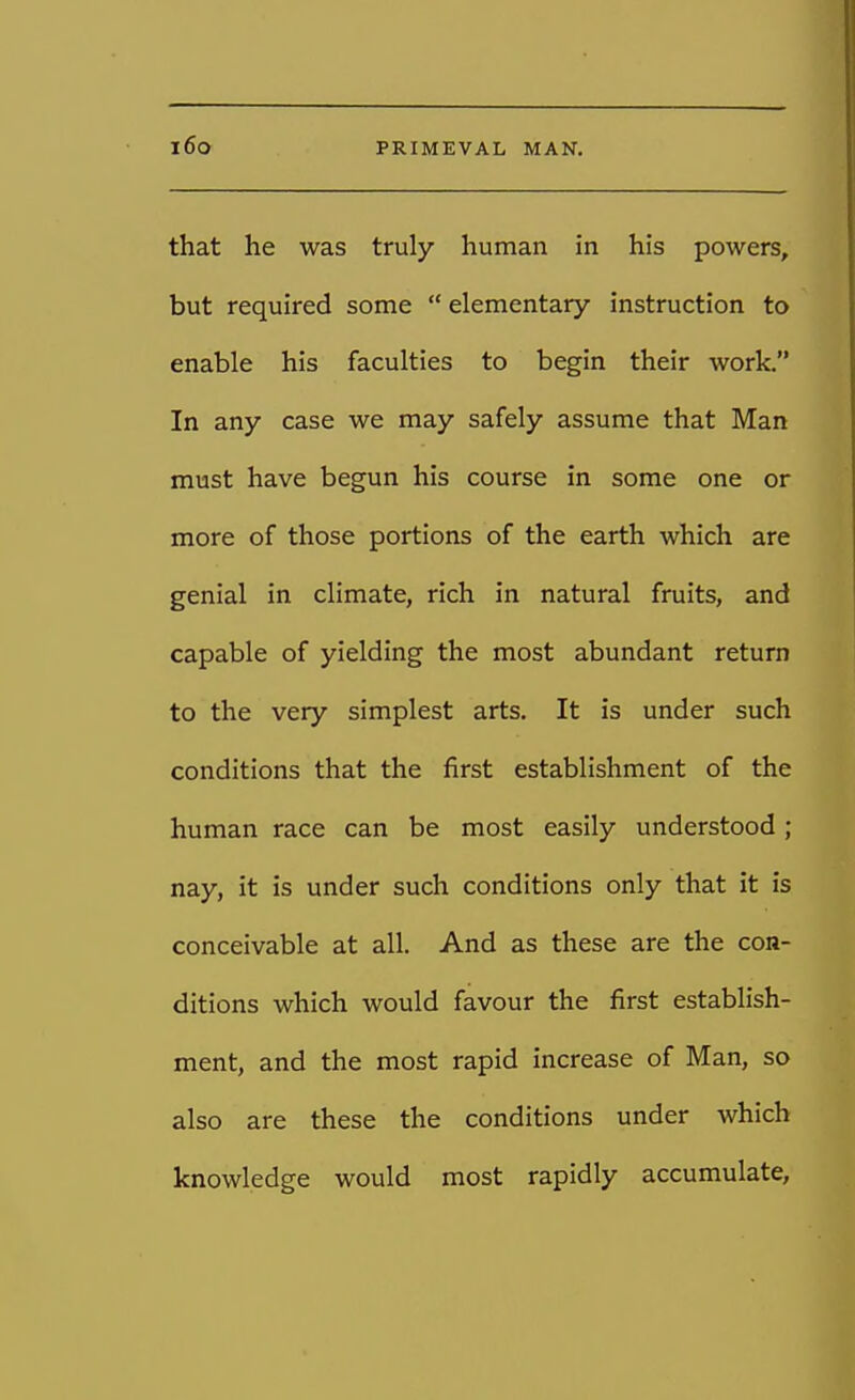 that he was truly human in his powers, but required some  elementary instruction to enable his faculties to begin their work. In any case we may safely assume that Man must have begun his course in some one or more of those portions of the earth which are genial in climate, rich in natural fruits, and capable of yielding the most abundant return to the very simplest arts. It is under such conditions that the first establishment of the human race can be most easily understood ; nay, it is under such conditions only that it is conceivable at all. And as these are the con- ditions which would favour the first establish- ment, and the most rapid increase of Man, so also are these the conditions under which knowledge would most rapidly accumulate,