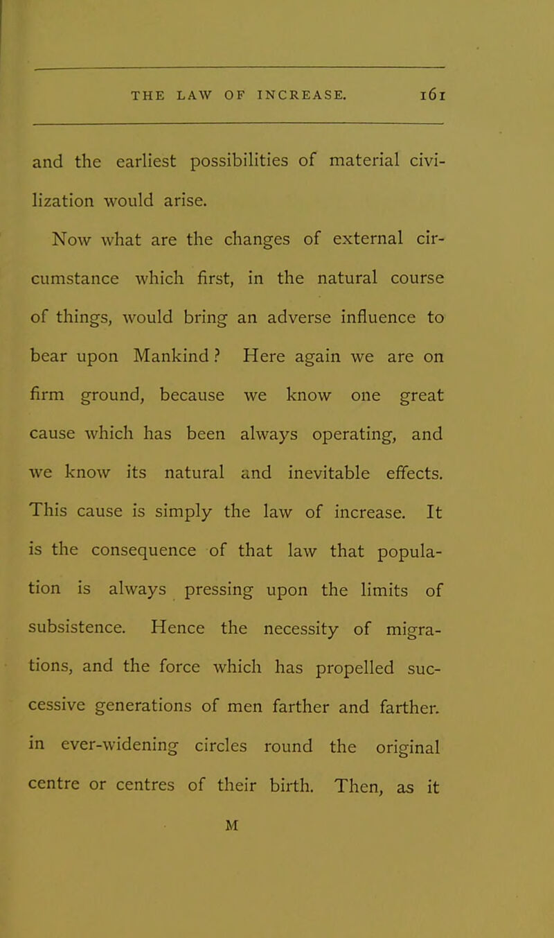 and the earliest possibilities of material civi- lization would arise. Now what are the changes of external cir- cumstance which first, in the natural course of things, would bring an adverse influence to bear upon Mankind ? Here again we are on firm ground, because we know one great cause which has been always operating, and we know its natural and inevitable effects. This cause is simply the law of increase. It is the consequence of that law that popula- tion is always pressing upon the limits of subsistence. Hence the necessity of migra- tions, and the force which has propelled suc- cessive generations of men farther and farther, in ever-widening circles round the original centre or centres of their birth. Then, as it M