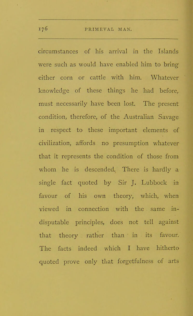 circumstances of his arrival in the Islands were such as would have enabled him to bring either corn or cattle with him. Whatever knowledge of these things he had before, must necessarily have been lost. The present condition, therefore, of the Australian Savage in respect to these important elements of civilization, affords no presumption whatever that it represents the condition of those from whom he is descended. There is hardly a single fact quoted by Sir J. Lubbock in favour of his own theory, which, when viewed in connection with the same in- disputable principles, does not tell against that theory rather than in its favour. The facts indeed which I have hitherto quoted prove only that forgetfulness of arts