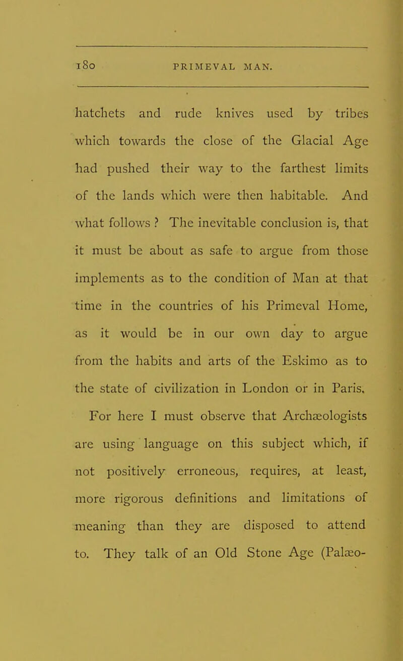 i8o hatchets and rude knives used by tribes which towards the close of the Glacial Age had pushed their way to the farthest limits of the lands which were then habitable. And what follows ? The inevitable conclusion is, that it must be about as safe to argue from those implements as to the condition of Man at that time in the countries of his Primeval Home, as it would be in our own day to argue from the habits and arts of the Eskimo as to the state of civilization in London or in Paris. For here I must observe that Archaeologists are using language on this subject which, if not positively erroneous, requires, at least, more rigorous definitions and limitations of meaning than they are disposed to attend to. They talk of an Old Stone Age (Palaeo-