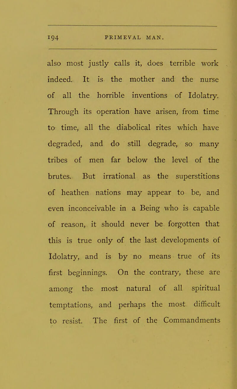 also most justly calls it, does terrible work indeed. It is the mother and the nurse of all the horrible inventions of Idolatry. Through its operation have arisen, from time to time, all the diabolical rites which have degraded, and do still degrade, so many tribes of men far below the level of the brutes. But irrational as the superstitions of heathen nations may appear to be, and even inconceivable in a Being who is capable of reason, it should never be forgotten that this is true only of the last developments of Idolatry, and is by no means true of its first beginnings. On the contrary, these are among the most natural of all spiritual temptations, and perhaps the most difficult to resist. The first of the Commandments