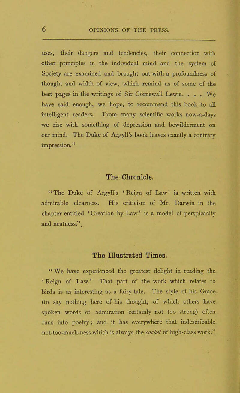 uses, their dangers and tendencies, their connection with other principles in the individual mind and the system of Society are examined and brought out with a profoundness of thought and width of view, which remind us of some of the best pages in the writings of Sir Comewall Lewis. . . . We have said enough, we hope, to recommend this book to all intelligent readers. From many scientific works now-a-days we rise with something of depression and bewilderment on our mind. The Duke of Argyll's book leaves exactly a contrary impression. The Chronicle. The Duke of Argyll's 'Reign of Law' is written with admirable clearness. His criticism of Mr. Darwin in the chapter entitled 'Creation by Law' is a model of perspicacity and neatness.. The Illustrated Times.  We have experienced the greatest delight in reading the ' Reign of Law.' That part of the work which relates to birds is as interesting as a fairy tale. The style of his Grace (to say nothing here of his thought, of which others have spoken words of admiration certainly not too strong) often runs into poetry; and it has everywhere that indescribable not-too-much-ness which is always the cachet of high-class work.