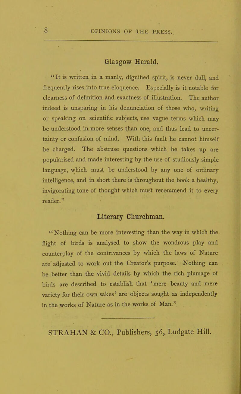 Glasgow Herald. It is written in a manly, dignified spirit, is never dull, and frequently rises into true eloquence. Especially is it notable for clearness of definition and exactness of illustration. The author indeed is unsparing in his denunciation of those who, writing or speaking on scientific subjects, use vague terms which may be understood in more senses than one, and thus lead to uncer- tainty or confusion of mind. With this fault he cannot himself be charged. The abstruse questions which he takes up are popularised and made interesting by the use of studiously simple language, which must be understood by any one of ordinary intelligence, and in short there is throughout the book a healthy, invigorating tone of thought which must recommend it to every reader. Literary Churchman. Nothing can be more interesting than the way in which the flight of birds is analysed to show the wondrous play and counterplay of the contrivances by which the laws of Nature are adjusted to work out the Creator's purpose. Nothing can be better than the vivid details by which the rich plumage of birds are described to establish that 'mere beauty and mere variety for their own sakes' are objects sought as independently in the works of Nature as in the works of Man. STRAHAN & CO., Publishers, 56, Ludgate Hill.