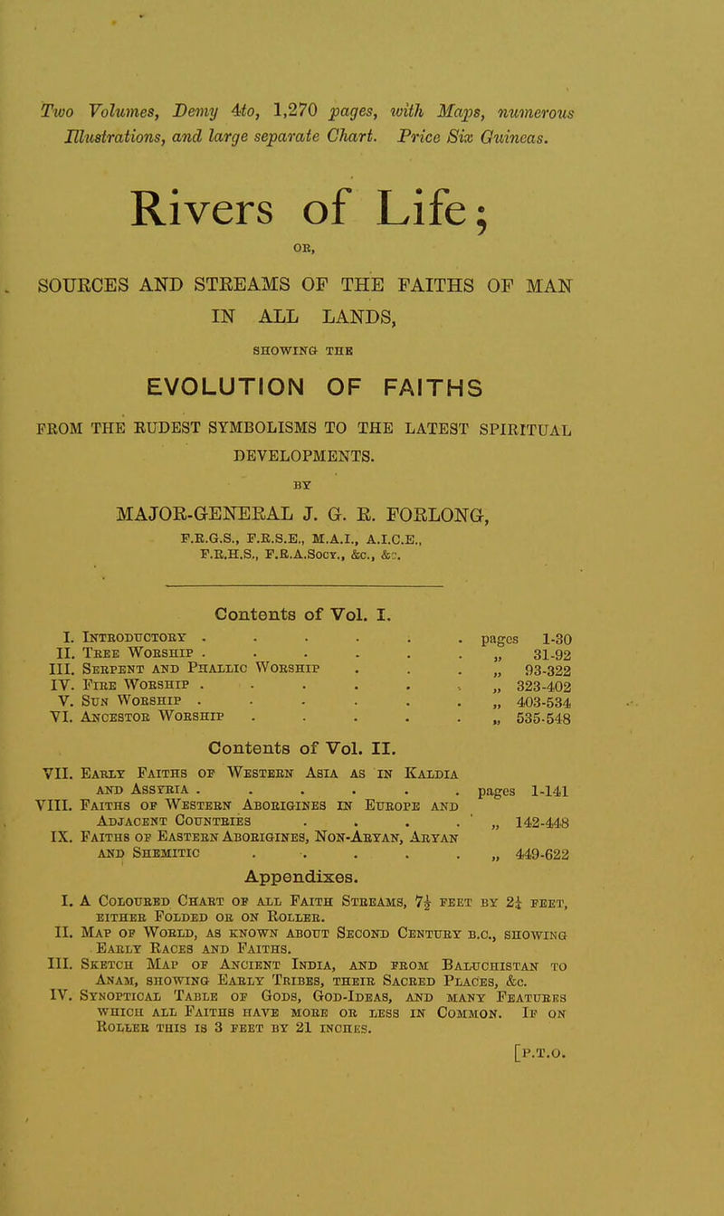 Ttvo Volumes, Demy 4fo, 1,270 pages, with Maps, numerous Hhtstrations, and large separate Chart. Price Six Guineas. Rivers of Life; OE, SOURCES AND STREAMS OF THE FAITHS OF MAN IN ALL LANDS, SHOWING THK EVOLUTION OF FAITHS PROM THE EUDEST SYMBOLISMS TO THE LATEST SPIRITUAL DEVELOPMENTS. BY MAJOR-GENEEAL J. G. R. FORLONG, P.E.G.S., F.R.S.E., M.A.I., A.I.C.E., F.R.H.S., F.E.A.SOCY., &c., &'J. Contents of Vol. I. Inthodtjctoby .... II, Teee Woeship .... III, Seepent and Phalwc Worship IV. FiEE Woeship .... V. Sun Woeship .... VI. Ancestoe Woeship pages 1-30 31-92 93-322 323-402 403-534 535-548 Contents of Vol. II. VII. Early Faiths of Western Asia as in Kaldia AND Assyria ...... pages 1-141 VIII. Faiths of Western Aborigines in Eiteope and Adjacent Gounteies . . . . ' „ 142-448 IX. Faiths of Easteen Aboeigines, Non-Aryan, Aryan AND Shemitic . . . . . „ 449-622 Appendixes. I. A Coloured Chart of all Faith Streams, 7^ feet by 2i feet, either Folded ob on Roller. II. Map op Woeld, as known about Second Century b.c, showing Early Races and Faiths. III. Sketch Map of Ancient India, and from Baluchistan to Anam, showing Early Tribes, their Sacred Places, &c. IV. Synoptical Table of Gods, God-Ideas, and many Features which ale Faiths have more or less in Common. If on Roues this is 3 feet by 21 inchks. [p.T.o.