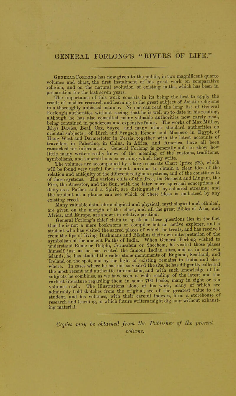 GENEEAL EORLONG'S EIVERS OF LIFE. Geneeal FobloNG has now given to the public, in two magnificent quarto volumes and chart, the first instalment of his great work on comparative religion, and on the natural evolution of existing faiths, which has been in preparation for the last seven j'cars. The importance of this work consists in its being the first to apply the result of modern research and learning to the great subject of Asiatic religions in a thoroughly unbiased manner. No one can read the long list of General Forloug's authorities without seeing that he is well up to date in his reading, although he has also consulted many valuable authorities now rarely read, being contained in ponderous and expensive folios. The works of Max Miiller, Khys Davies, Beal, Cox, Sayce, and many other standard authorities on oriental subjects; of Birch and Brugsch, Renouf and Maspero in Egypt, of Hang West and Darmesteter in Persia, together vnth the latest accounts of travellers in Palestine, in China, in Africa, and America, have all been ransacked for information. General Forlong is generally able to show how little many writers really know of the meaning of the customs, traditions, symbolisms, and superstitions concerning which they write. The volumes are accompanied by a large separate Chart (price £2), which will be found very useful for students anxious to obtain a clear idea of the relation and antiquity of the different religious systems, and of the constituents of those systems. The various cults of the Tree, the Serpent and Lingam, the Pire, the Ancestor, and the Sun, with the later more spiritual conceptions of deity as a Father and a Spirit, are distinguished by coloured streams; and the student at a glance can see which of these ideas is embraced by any existing creed. j j.v • i Many valuable data, chronological and physical, mythological and ethnical, are given on the margin of the chart, and all the great Bibles of Asia, and Africa, and Europe, are shown in relative position. General Forlong's chief claim to speak on these questions lies in the fact that he is not a mere bookworm or compiler but an active explorer, and a student who has visited the sacred places of which he treats, and has received from the lips of living Brahmans and Bikshus their own interpretation of the symbolism of the ancient Faiths of India. When General Forlong vdshed to understand Rome or Delphi, Jerusalem or Shechem, he visited those places himself, just as he has visited the famous Indian sites, and as in our own islands, he has studied the ruder stone monuments of England, Scotland, and Ireland on the spot, and by the light of existing remains in India and else- where. In cases where he has not so visited the site, he has diligently collected the most recent and authentic information, and with such knowledge of his subjects he combines, as we have seen, a wide reading of the_latest and the earliest literature regarding them in some 700 books, many in eight or ten volumes each. The illustrations alone of his work, many of which are admirably bold sketches from the original, are of the greatest value to the student, and his volumes, with their careful indexes, form a storehouse of research and learning, in which future writers might dig long without exhaust- ing material. Goines may he oUained from the Publisher of the present volume.