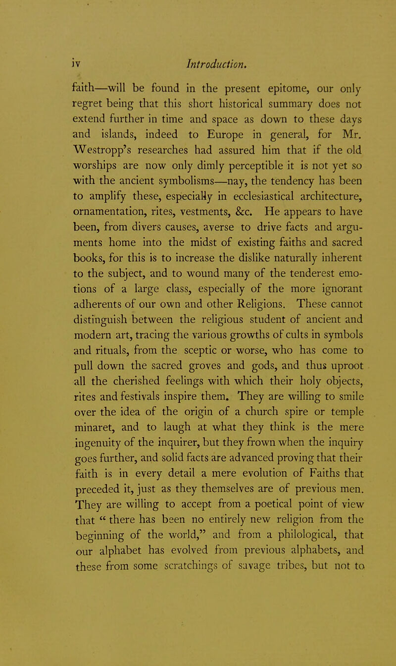 faith—will be found in the present epitome, our only regret being that this short historical summary does not extend further in time and space as down to these days and islands, indeed to Europe in general, for Mr. Westropp's researches had assured him that if the old worships are now only dimly perceptible it is not yet so with the ancient symbolisms—nay, the tendency has been to amplify these, especiaUy in ecclesiastical architecture, ornamentation, rites, vestments, &c. He appears to have been, from divers causes, averse to drive facts and argu- ments home into the midst of existing faiths and sacred books, for this is to increase the dislike naturally inherent to the subject, and to wound many of the tenderest emo- tions of a large class, especially of the more ignorant adherents of our own and other Religions. These cannot distinguish between the religious student of ancient and modern art, tracing the various growths of cults in symbols and rituals, from the sceptic or worse, who has come to pull down the sacred groves and gods, and thus uproot all the cherished feelings with which their holy objects, rites and festivals inspire them. They are willing to smile over the idea of the origin of a church spire or temple minaret, and to laugh at what they think is the mere ingenuity of the inquirer, but they frown when the inquiry goes further, and solid facts are advanced proving that their faith is in every detail a mere evolution of Faiths that preceded it, just as they themselves are of previous men. They are willing to accept from a poetical point of view that there has been no entirely new religion from the beginning of the world, and from a philological, that our alphabet has evolved from previous alphabets, and these from some scratchings of savage tribes, but not to