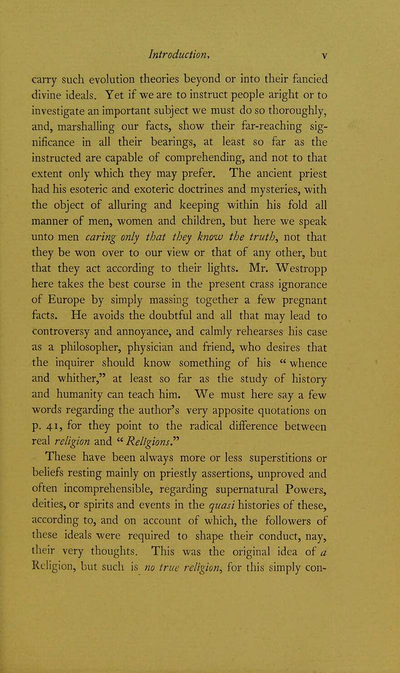 carry such evolution theories beyond or into their fancied divine ideals. Yet if we are to instruct people aright or to investigate an important subject we must do so thoroughly, and, marshalling our facts, show their far-reaching sig- nificance in all their bearings, at least so far as the instructed are capable of comprehending, and not to that extent only which they may prefer. The ancient priest had his esoteric and exoteric doctrines and mysteries, with the object of alluring and keeping within his fold all manner of men, women and children, but here we speak unto men caring only that they know the truth, not that they be won over to our view or that of any other, but that they act according to their lights. Mr. Westropp here takes the best course in the present crass ignorance of Europe by simply massing together a few pregnant facts. He avoids the doubtful and all that may lead to controversy and annoyance, and calmly rehearses his case as a philosopher, physician and friend, who desires that the inquirer should know something of his  whence and whither, at least so far as the study of history and humanity can teach him. We must here say a few words regarding the author's very apposite quotations on p. 41, for they point to the radical difference between real religion and Religions  These have been always more or less superstitions or beliefs resting mainly on priestly assertions, unproved and often incomprehensible, regarding supernatural Powers, deities, or spirits and events in the quasi histories of these, according to, and on account of which, the followers of these ideals were required to shape their conduct, nay, their very thoughts. This was the original idea of a Religion, but such is no true religion, for this simply con-