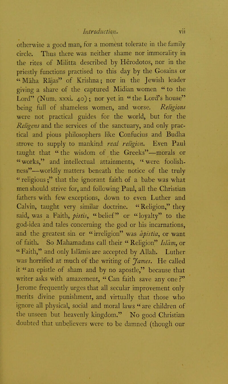 otherwise a good man, for a momeiat tolerate in the family circle. Thus there was neither shame nor immorality in the rites of Militta described by Herodotos, nor in the priestly functions practised to this day by the Gosains or Maha Rajas of Krishna; nor in the Jewish leader giving a shai-e of the captured Midian women  to the Lord (Num. xxxi. 40) ; nor yet in  the Lord's house being full of shameless women, and worse. Religions were not practical guides for the world, but for the Religens and the services of the sanctuary, and only prac- tical and pious philosophers like Confucius and Budha strove to supply to mankind real religion. Even Paul taught that  the wisdom of the Greeks—morals or  works, and intellectual attainments, '* were foolish- ness—worldly matters beneath the notice of the truly  religious; that the ignorant faith of a babe was what men should strive for, and following Paul, all the Christian fathers with few exceptions, down to even Luther and Calvin, taught very similar doctrine. Religion, they said, was a Faith,belief or loyalty to the god-idea and tales concerning the god or his incarnations, and the greatest sin or  irreligion was apistia, or want of faith. So Mahamadans call their  Religion Islam, or  Faith, and only Islamis are accepted by Allah. Luther was horrified at much of the writing of James. He called it an epistle of sham and by no apostle, because that writer asks with amazement,  Can faith save any one ? Jerome frequently urges that all secular improvement only merits divine punishment, and virtually that those who ignore all physical, social and moral laws  are children of the unseen but heavenly kingdom. No good Christian doubted that unbelievers were to be damned (though our