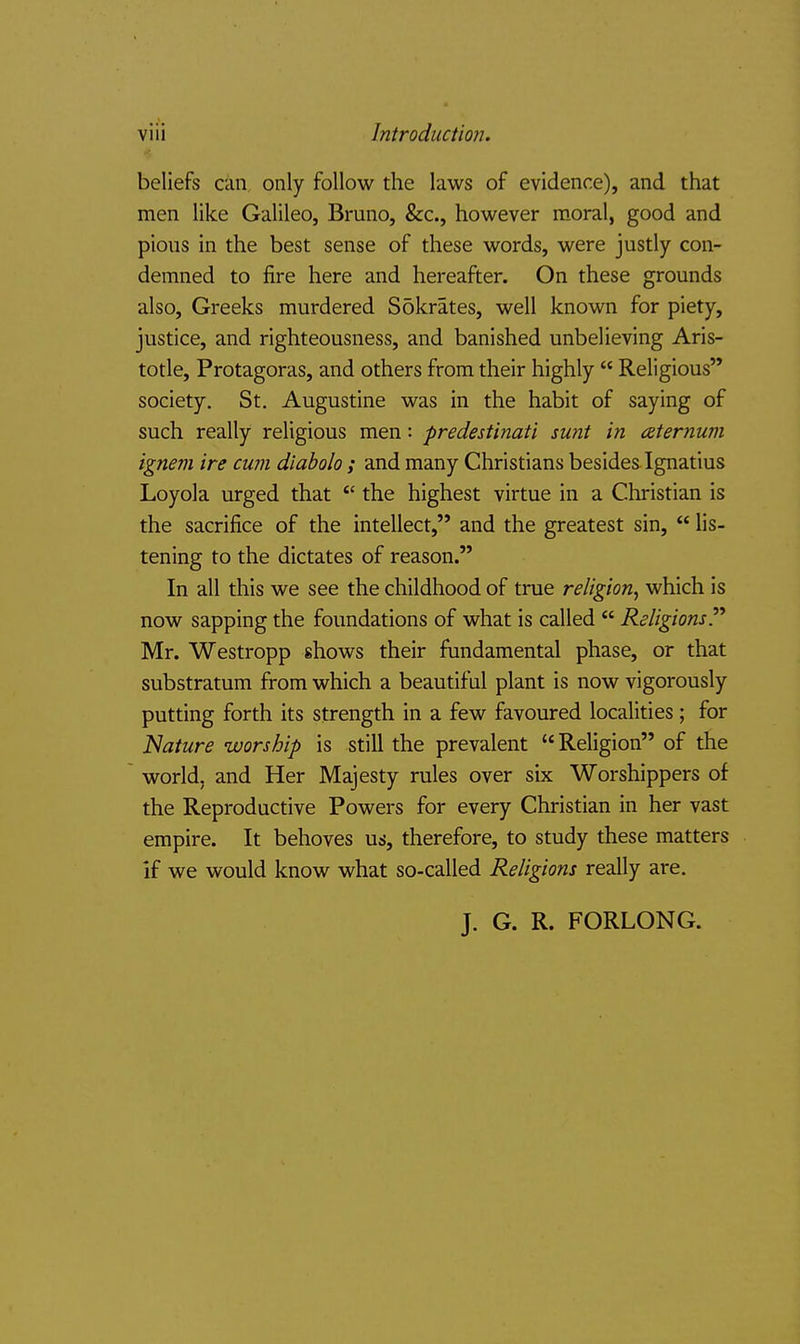beliefs can only follow the laws of evidence), and that men like Galileo, Bruno, &c., however moral, good and pious in the best sense of these words, were justly con- demned to fire here and hereafter. On these grounds also, Greeks murdered Sokrates, well known for piety, justice, and righteousness, and banished unbelieving Aris- totle, Protagoras, and others from their highly Religious society, St. Augustine was in the habit of saying of such really religious men: predestinati sunt in aternum ignem ire cum diabolo ; and many Christians besides Ignatius Loyola urged that the highest virtue in a Christian is the sacrifice of the intellect, and the greatest sin, lis- tening to the dictates of reason. In all this we see the childhood of true religion^ which is now sapping the foundations of what is called ReligionsP Mr. Westropp shows their fundamental phase, or that substratum from which a beautiful plant is now vigorously putting forth its strength in a few favoured localities; for Nature worship is still the prevalent Religion of the world, and Her Majesty rules over six Worshippers of the Reproductive Powers for every Christian in her vast empire. It behoves us, therefore, to study these matters if we would know what so-called Religions really are. J. G. R. FORLONG.