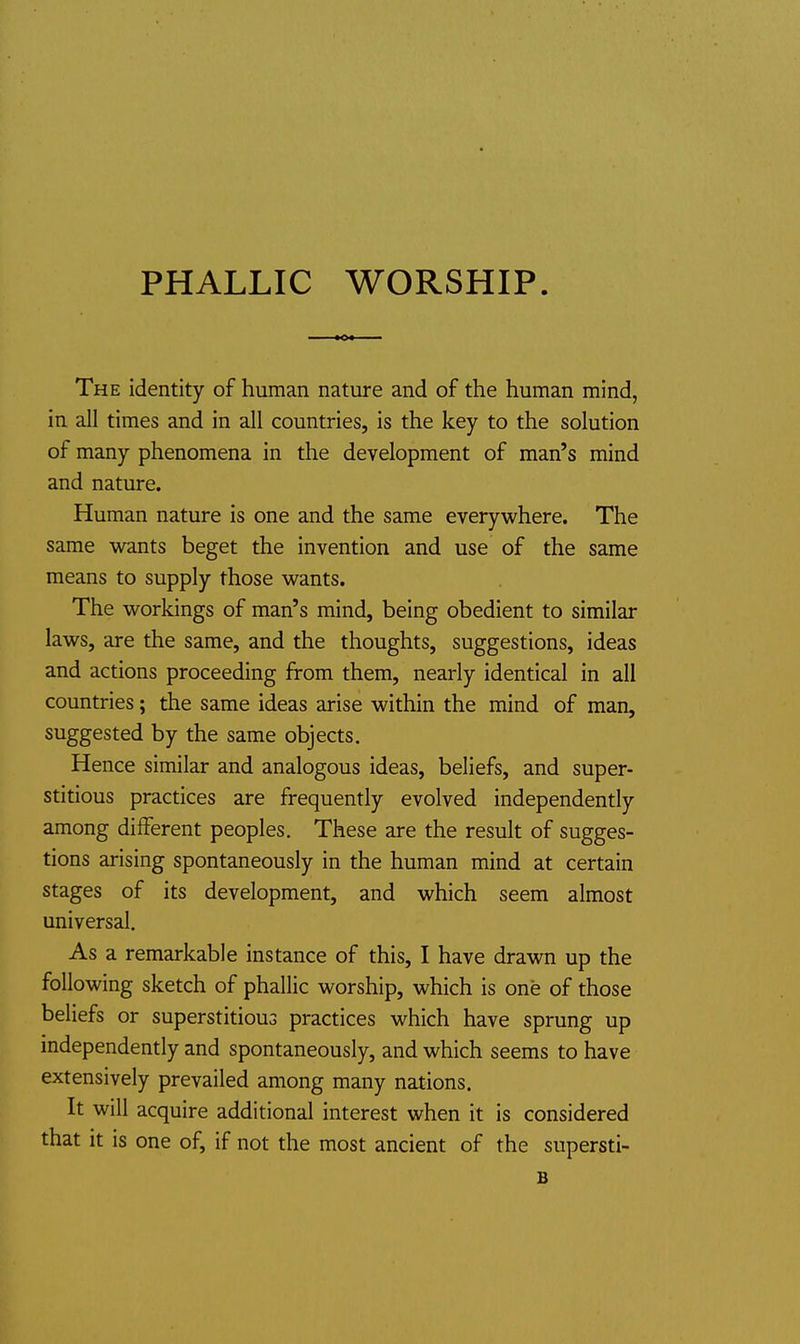 PHALLIC WORSHIP The identity of human nature and of the human mind, in all times and in all countries, is the key to the solution of many phenomena in the development of man's mind and nature. Human nature is one and the same everywhere. The same wants beget the invention and use of the same means to supply those wants. The workings of man's mind, being obedient to similar laws, are the same, and the thoughts, suggestions, ideas and actions proceeding from them, nearly identical in all countries; the same ideas arise within the mind of man, suggested by the same objects. Hence similar and analogous ideas, beliefs, and super- stitious practices are frequently evolved independently among different peoples. These are the result of sugges- tions arising spontaneously in the human mind at certain stages of its development, and which seem almost universal. As a remarkable instance of this, I have drawn up the following sketch of phallic worship, which is one of those beliefs or superstitious practices which have sprung up independently and spontaneously, and which seems to have extensively prevailed among many nations. It will acquire additional interest when it is considered that it is one of, if not the most ancient of the supersti- B