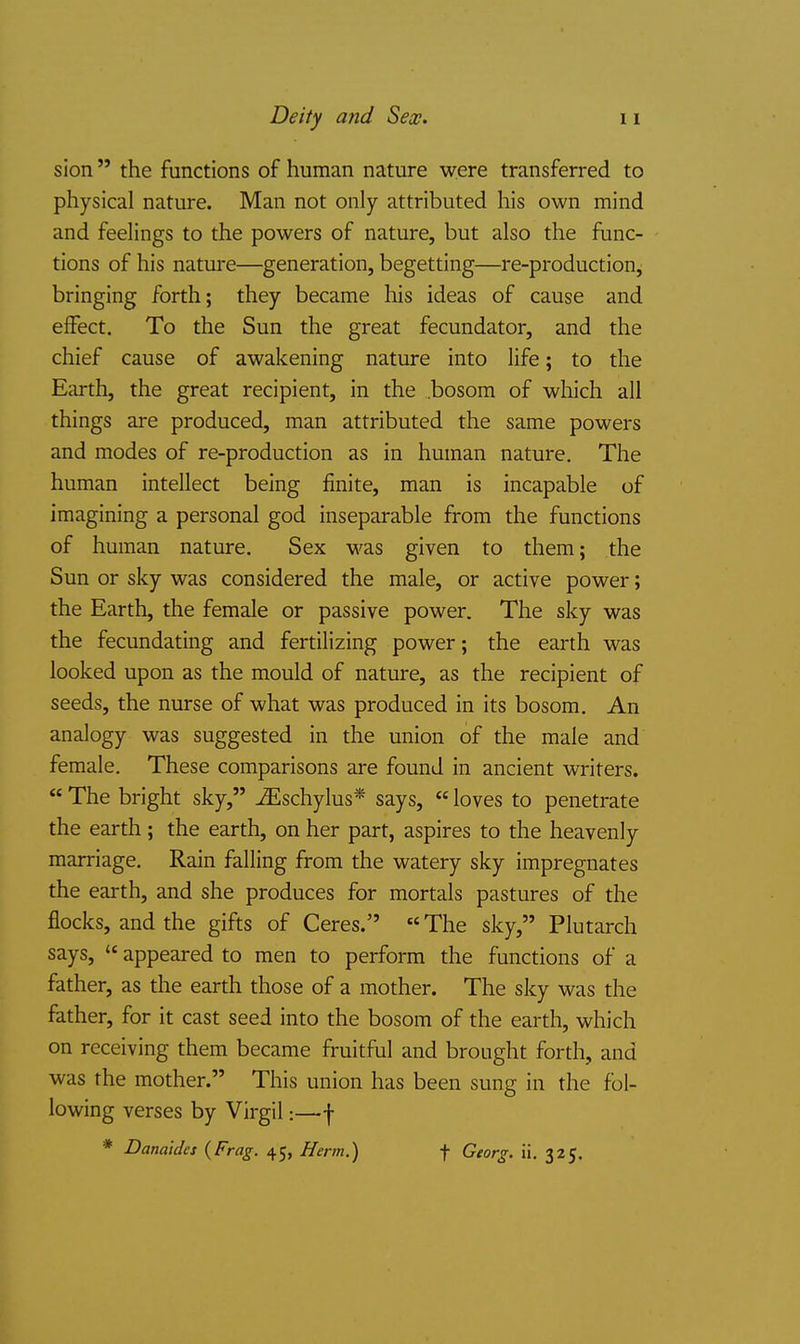 Deity and Sex. sion the functions of human nature were transferred to physical nature. Man not only attributed his own mind and feelings to the powers of nature, but also the func- tions of his natm-e—generation, begetting—re-production, bringing forth; they became his ideas of cause and effect. To the Sun the great fecundator, and the chief cause of awakening nature into life; to the Earth, the great recipient, in the .bosom of which all things are produced, man attributed the same powers and modes of re-production as in human nature. The human intellect being finite, man is incapable of imagining a personal god inseparable from the functions of human nature. Sex was given to them; the Sun or sky was considered the male, or active power; the Earth, the female or passive power. The sky was the fecundating and fertilizing power; the earth was looked upon as the mould of nature, as the recipient of seeds, the nurse of what was produced in its bosom. An analogy was suggested in the union of the male and female. These comparisons are found in ancient writers. The bright sky, .iEschylus* says, loves to penetrate the earth ; the earth, on her part, aspires to the heavenly marriage. Rain falling from the watery sky impregnates the earth, and she produces for mortals pastures of the flocks, and the gifts of Ceres. The sky, Plutarch says, appeared to men to perform the functions of a father, as the earth those of a mother. The sky was the father, for it cast seed into the bosom of the earth, which on receiving them became fruitful and brought forth, and was the mother. This union has been sung in the fol- lowing verses by Virgil:—f * Danaides {Frag. 45, Herm.) f Georg. ii, 325.