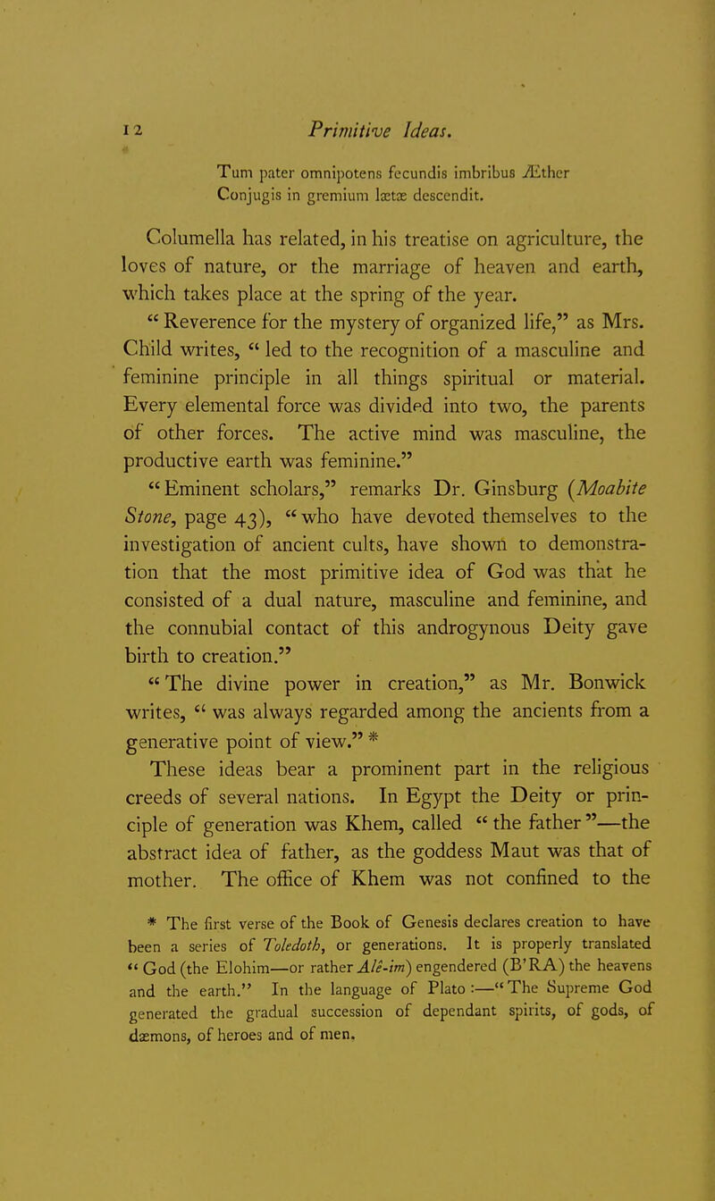 Turn pater omnipotens fccundis inibribu8 ^ther Conjugis in gremium Ixtx desccndit. Columella has related, in his treatise on agriculture, the loves of nature, or the marriage of heaven and earth, which takes place at the spring of the year.  Reverence for the mystery of organized life, as Mrs. Child writes,  led to the recognition of a masculine and feminine principle in all things spiritual or material. Every elemental force was divided into two, the parents of other forces. The active mind was masculine, the productive earth was feminine. Eminent scholars, remarks Dr. Ginsburg (Moabite page 43), who have devoted themselves to the investigation of ancient cults, have shown to demonstra- tion that the most primitive idea of God was that he consisted of a dual nature, masculine and feminine, and the connubial contact of this androgynous Deity gave birth to creation.  The divine power in creation, as Mr. Bonwick writes,  was always regarded among the ancients from a generative point of view. * These ideas bear a prominent part in the religious creeds of several nations. In Egypt the Deity or prin- ciple of generation was Khem, called  the father —the abstract idea of father, as the goddess Maut was that of mother. The office of Khem was not confined to the * The first verse of the Book of Genesis declares creation to have been a series of Toledoth, or generations. It is properly translated God (the Elohim—or rather ^/f-Zm) engendered (B'RA)the heavens and the earth. In the language of Plato:—The Supreme God generated the gradual succession of dependant spirits, of gods, of daemons, of heroes and of men.