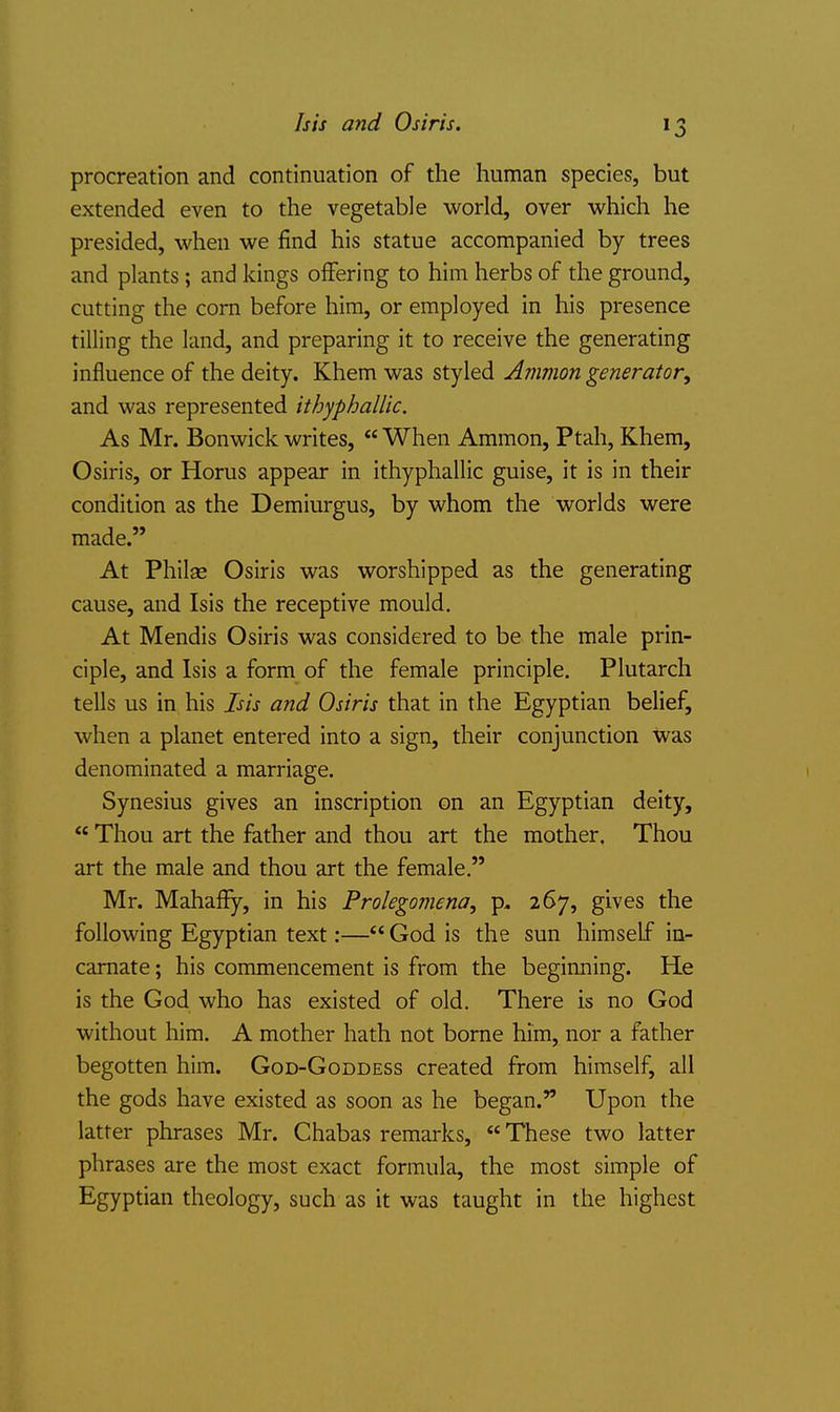 procreation and continuation of the human species, but extended even to the vegetable world, over which he presided, when we find his statue accompanied by trees and plants; and kings offering to him herbs of the ground, cutting the com before him, or employed in his presence tilling the land, and preparing it to receive the generating influence of the deity. Khem was styled Amman generator, and was represented ithyphaUic. As Mr. Bonwick writes,  When Ammon, Ptah, Khem, Osiris, or Horus appear in ithyphallic guise, it is in their condition as the Demiurgus, by whom the worlds were made. At Philse Osiris was worshipped as the generating cause, and Isis the receptive mould. At Mendis Osiris was considered to be the male prin- ciple, and Isis a form of the female principle. Plutarch tells us in his Isis and Osiris that in the Egyptian belief, when a planet entered into a sign, their conjunction was denominated a marriage. Synesius gives an inscription on an Egyptian deity,  Thou art the father and thou art the mother. Thou art the male and thou art the female. Mr. Mahaffy, in his Prolegomena, p, 267, gives the following Egyptian text:—*' God is the sun himself in- carnate ; his commencement is from the beginning. He is the God who has existed of old. There is no God without him. A mother hath not borne him, nor a father begotten him. God-Goddess created from himself, all the gods have existed as soon as he began. Upon the latter phrases Mr. Chabas remarks,  These two latter phrases are the most exact formula, the most simple of Egyptian theology, such as it was taught in the highest