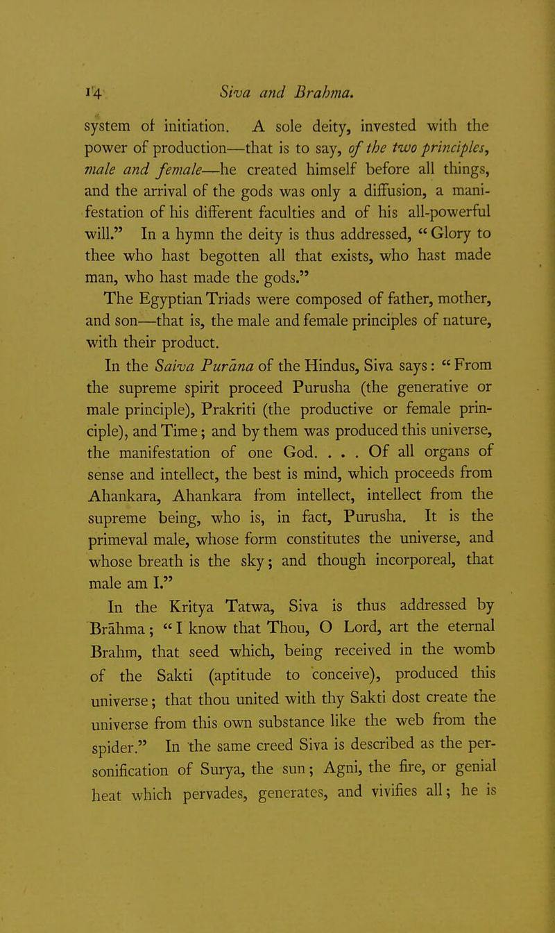 Siva and Bralmia. system of initiation. A sole deity, invested with the power of production—that is to say, of the two principles, male and female—he created himself before all things, and the arrival of the gods was only a diffusion, a mani- festation of his different faculties and of his all-powerful will. In a hymn the deity is thus addressed, Glory to thee who hast begotten all that exists, who hast made man, who hast made the gods. The Egyptian Triads were composed of father, mother, and son—that is, the male and female principles of nature, with their product. In the Saiva Purana of the Hindus, Siva says: From the supreme spirit proceed Purusha (the generative or male principle), Prakriti (the productive or female prin- ciple), and Time; and by them was produced this universe, the manifestation of one God. ... Of all organs of sense and intellect, the best is mind, which proceeds from Ahankara, Ahankara from intellect, intellect from the supreme being, who is, in fact, Purusha. It is the primeval male, whose form constitutes the universe, and whose breath is the sky; and though incorporeal, that male am I. In the Kritya Tatwa, Siva is thus addressed by Brahma; I know that Thou, O Lord, art the eternal Brahm, that seed which, being received in the womb of the Sakti (aptitude to conceive), produced this universe; that thou united with thy Sakti dost create the universe from this own substance like the web from the spider. In the same creed Siva is described as the per- sonification of Surya, the sun; Agni, the fire, or genial heat which pervades, generates, and vivifies all; he is