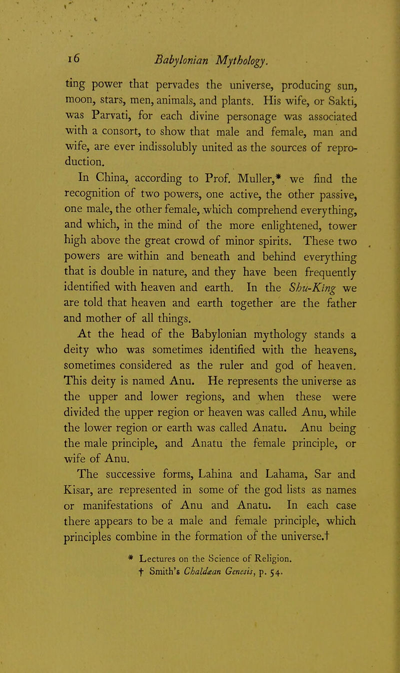 ting power that pervades the universe, producing sun, moon, stars, men, animals, and plants. His wife, or Sakti, was Parvati, for each divine personage was associated with a consort, to show that male and female, man and wife, are ever indissolubly united as the sources of repro- duction. In China, according to Prof. Muller,* we find the recognition of two powers, one active, the other passive, one male, the other female, which comprehend everything, and which, in the mind of the more enlightened, tower high above the great crowd of minor spirits. These two powers are within and beneath and behind everything that is double in nature, and they have been frequently identified with heaven and earth. In the Shu-King we are told that heaven and earth together are the father and mother of all things. At the head of the Babylonian mythology stands a deity who was sometimes identified with the heavens, sometimes considered as the ruler and god of heaven. This deity is named Anu. He represents the universe as the upper and lower regions, and when these were divided the upper region or heaven was called Anu, while the lower region or earth was called Anatu. Anu being the male principle, and Anatu the female principle, or wife of Anu. The successive forms, Lahina and Lahama, Sar and Kisar, are represented in some of the god lists as names or manifestations of Anu and Anatu. In each case there appears to be a male and female principle, which principles combine in the formation of the universe.t * Lectures on the Science of Religion, t Smith's Clialdaan Genesis, p. 54.