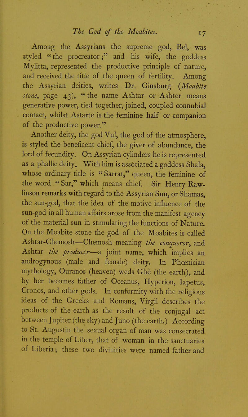 Among the Assyrians the supreme god, Bel, was styled the procreator; and his wife, the goddess Mylitta, represented the productive principle of nature, and received the title of the queen of fertility. Among the Assyrian deities, writes Dr. Ginsburg {Moabite stone, page 43), the name Ashtar or Ashter means generative power, tied together, joined, coupled connubial contact, whilst Astarte is the feminine half or companion of the productive power. Another deity, the god Vul, the god of the atmosphere, is styled the beneficent chief, the giver of abundance, the lord of fecundity. On Assyrian cylinders he is represented as a phallic deity. With him is associated a goddess Shala, whose ordinary title is Sarrat, queen, the feminine of the word Sar, which means chief. Sir Henry Raw- linson remarks with regard to the Assyrian Sun, or Shamas, the sun-god, that the idea of the motive influence of the sun-god in all human affairs arose from the manifest agency of the material sun in stimulating the functions of Nature. On the Moabite stone the god of the Moabites is called Ashtar-Chemosh—Chemosh meaning the conqueror, and Ashtar the producer—a joint name, which implies an androgynous (male and female) deity. In Phoenician mythology, Ouranos (heaven) weds Ghe (the earth), and by her becomes father of Oceanus, Hyperion, lapetus, Cronos, and other gods. In conformity with the religious ideas of the Greeks and Romans, Virgil describes the products of the earth as the result of the conjugal act between Jupiter (the sky) and Juno (the earth.) According to St. Augustin the sexual organ of man was consecrated in the temple of Liber, that of woman in the sanctuaries of Liberia; these two divinities were named father and