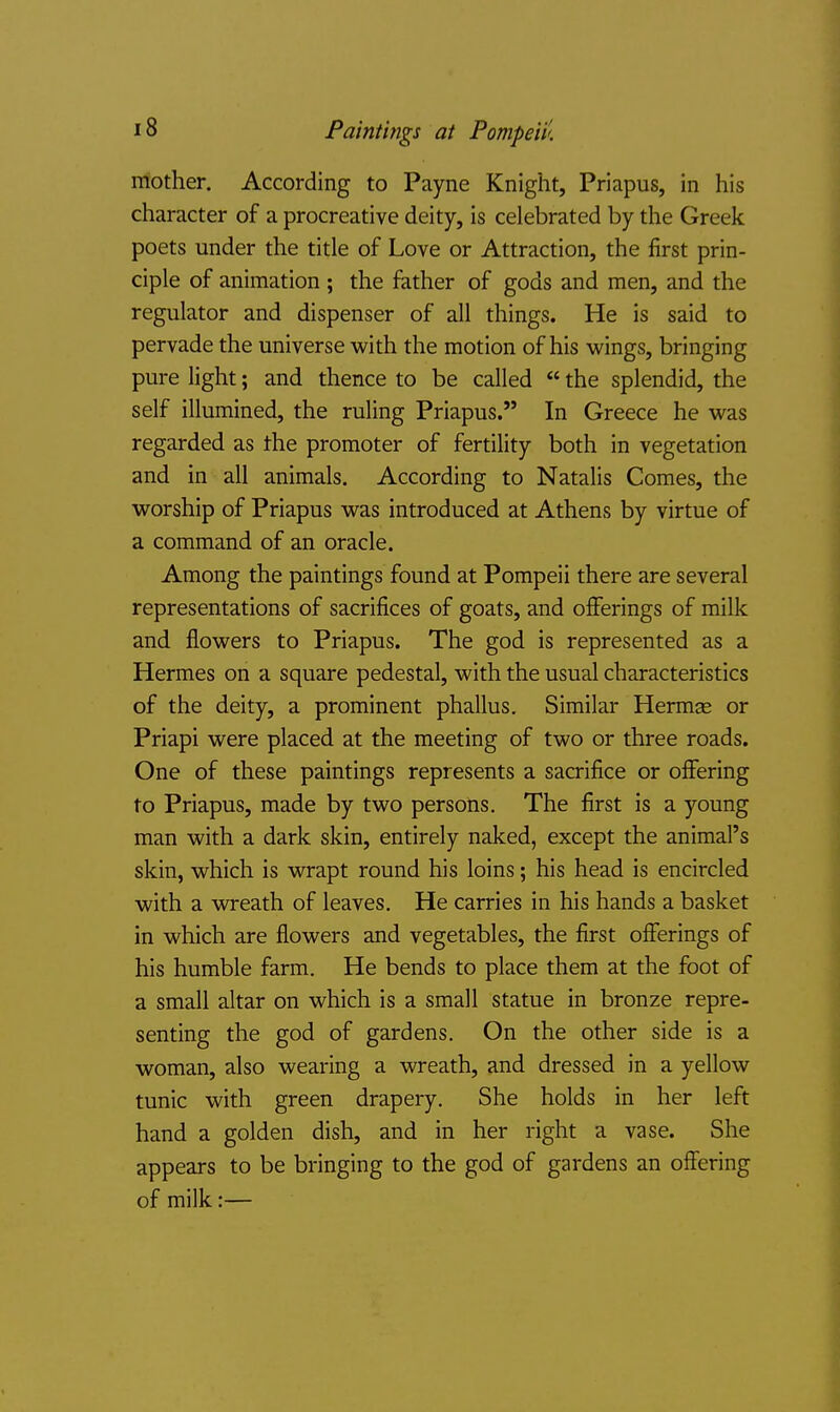 mother. According to Payne Knight, Priapus, in his character of a procreative deity, is celebrated by the Greek poets under the title of Love or Attraction, the first prin- ciple of animation ; the father of gods and men, and the regulator and dispenser of all things. He is said to pervade the universe with the motion of his wings, bringing pure light; and thence to be called  the splendid, the self illumined, the ruling Priapus. In Greece he was regarded as the promoter of fertility both in vegetation and in all animals. According to Natalis Comes, the worship of Priapus was introduced at Athens by virtue of a command of an oracle. Among the paintings found at Pompeii there are several representations of sacrifices of goats, and offerings of milk and flowers to Priapus. The god is represented as a Hermes on a square pedestal, with the usual characteristics of the deity, a prominent phallus. Similar Hermse or Priapi were placed at the meeting of two or three roads. One of these paintings represents a sacrifice or offering to Priapus, made by two persons. The first is a young man with a dark skin, entirely naked, except the animal's skin, which is wrapt round his loins; his head is encircled with a wreath of leaves. He carries in his hands a basket in which are flowers and vegetables, the first offerings of his humble farm. He bends to place them at the foot of a small altar on which is a small statue in bronze repre- senting the god of gardens. On the other side is a woman, also wearing a wreath, and dressed in a yellow tunic with green drapery. She holds in her left hand a golden dish, and in her right a vase. She appears to be bringing to the god of gardens an offering of milk:—