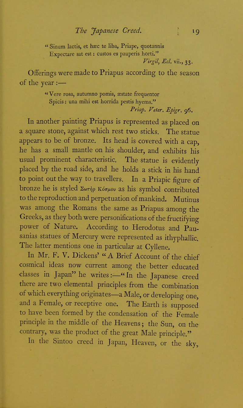 The yapanese Creed.  Sinum lactis, et hasc te liba, Priape, quotannis Expectare sat est: custos es pauperis horti. Firgll, Eel. vii., 33. OiFerings were made to Priapus according to the season of the year;— ** Vere rosa, autumno pomis, aestate frequenter Spicis: una mihi est horrida pestis hyems. Priap. Veter. Epigr. 96. In another painting Priapus is represented as placed on a square stone, against which rest two sticks. The statue appears to be of bronze. Its head is covered with a cap, he has a small mantle on his shoulder, and exhibits his usual prominent characteristic. The statue is evidently- placed by the road side, and he holds a stick in his hand to point out the way to travellers. In a Priapic figure of bronze he is styled Swnjp Koff^ou as his symbol contributed to the reproduction and perpetuation of mankind. Mutinus was among the Romans the same as Priapus among the Greeks, as they both were personifications of the fructifying power of Nature. According to Herodotus and Pau- sanias statues of Mercury were represented as ithj'phallic. The latter mentions one in particular at Cyllene. In Mr. F. V. Dickens' «A Brief Account of the chief cosmical ideas now current among the better educated classes in Japan he writes:—«In the Japanese creed there are two elemental principles from the combination of which everything originates—a Male, or developing one, and a Female, or receptive one. The Earth is supposed to have been formed by the condensation of the Female principle in the middle of the Heavens; the Sun, on the contrary, was the product of the great Male principle. In the Sintoo creed in Japan, Heaven, or the sky.