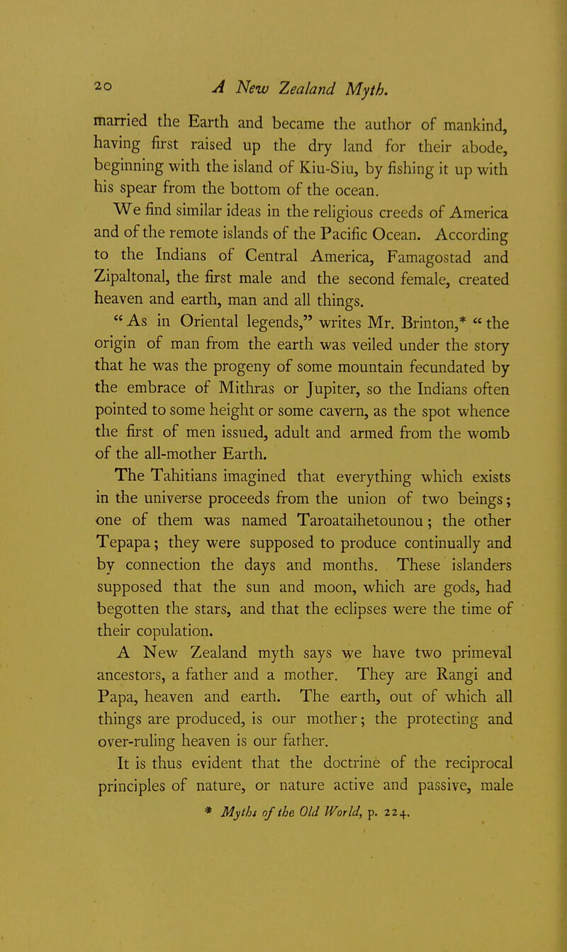 married the Earth and became the author of mankind, having first raised up the dry land for their abode, beginning with the island of Kiu-Siu, by fishing it up with his spear from the bottom of the ocean. We find similar ideas in the religious creeds of America and of the remote islands of the Pacific Ocean. According to the Indians of Central America, Famagostad and Zipaltonal, the first male and the second female, created heaven and earth, man and all things.  As in Oriental legends, writes Mr. Brinton,*  the origin of man from the earth was veiled under the story that he was the progeny of some mountain fecundated by the embrace of Mithras or Jupiter, so the Indians often pointed to some height or some cavern, as the spot whence the first of men issued, adult and armed from the womb of the all-mother Earth. The Tahitians imagined that everything which exists in the universe proceeds from the union of two beings; one of them was named Taroataihetounou; the other Tepapa; they were supposed to produce continually and by connection the days and months. These islanders supposed that the sun and moon, which are gods, had begotten the stars, and that the eclipses were the time of their copulation. A New Zealand myth says we have two primeval ancestors, a father and a mother. They are Rangi and Papa, heaven and earth. The earth, out of which all things are produced, is our mother; the protecting and over-ruling heaven is our father. It is thus evident that the doctrine of the reciprocal principles of nature, or nature active and passive, male * Mythi of the Old World, p. 224.