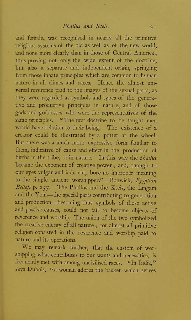 Phallus and Kteis. and female, was recognised in nearly all the primitive religious systems of the old as well as of the new world, and none more clearly than in those of Central America; thus proving not only the wide extent of the doctrine, but also a separate and independent origin, springing fi'om those innate principles which are common to human nature in all climes and races. Hence the almost uni- versal reverence paid to the images of the sexual parts, as they were regarded as symbols and types of the genera- tive and productive principles in nature, and of those gods and goddesses who were the representatives of the same principles.  The first doctrine to be taught men would have relation to their being. The existence of a creator could be illustrated by a potter at the wheel. But there was a much more expressive form familiar to them, indicative of cause and effect in the production of births in the tribe, or in nature. In this way the phallus became the exponent of creative power; and, though to our eyes vulgar and indecent, bore no improper meaning to the simple ancient worshipper.—Bonwick, Egyptian Belief, p. 257. The Phallus and the Kteis, the Lingam and the Yoni—the special parts contributing to generation and production—becoming thus symbols of those active and passive causes, could not fail to become objects of reverence and worship. The union of the two symbolized the creative energy of all nature ; for almost all primitive religion consisted in the reverence and worship paid to nature and its operations. We may remark further, that the custom of wor- shipping what contributes to our wants and necessities, is frequently met with among uncivilised races. In India, says Dubois, a woman adores the basket which serves