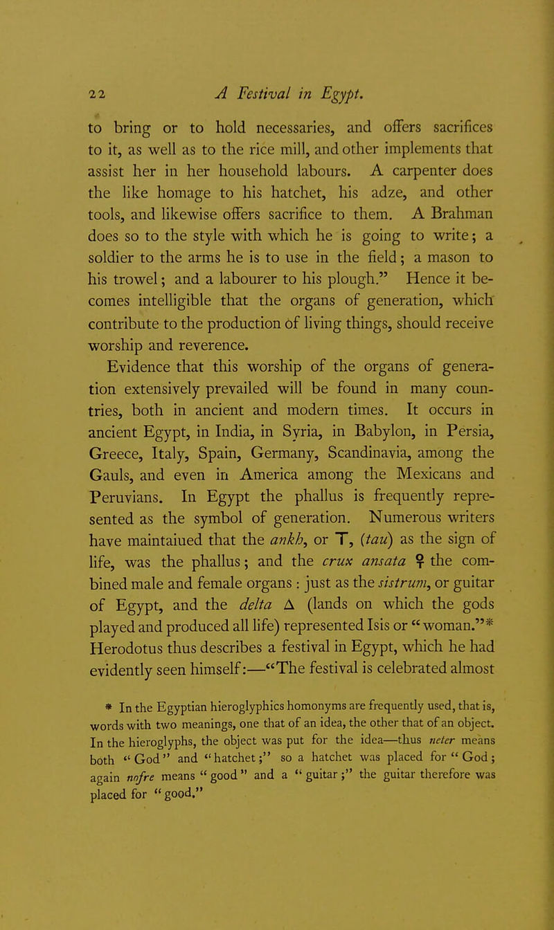 to bring or to hold necessaries, and offers sacrifices to it, as well as to the rice mill, and other implements that assist her in her household labours. A carpenter does the like homage to his hatchet, his adze, and other tools, and likewise offers sacrifice to them. A Brahman does so to the style with which he is going to write; a soldier to the arms he is to use in the field; a mason to his trowel; and a labourer to his plough. Hence it be- comes intelligible that the organs of generation, which contribute to the production of living things, should receive worship and reverence. Evidence that this worship of the organs of genera- tion extensively prevailed will be found in many coun- tries, both in ancient and modern times. It occurs in ancient Egypt, in India, in Syria, in Babylon, in Persia, Greece, Italy, Spain, Germany, Scandinavia, among the Gauls, and even in America among the Mexicans and Peruvians. In Egypt the phallus is frequently repre- sented as the symbol of generation. Numerous writers have maintained that the ankh, or T, {tau) as the sign of life, was the phallus; and the crux ansata ? the com- bined male and female organs : just as the sistrum, or guitar of Egypt, and the delta A (lands on which the gods played and produced all life) represented Isis or woman.* Herodotus thus describes a festival in Egypt, which he had evidently seen himself:—The festival is celebrated almost * In the Egyptian hieroglyphics homonyms are frequently used, that is, words with two meanings, one that of an idea, the other that of an object. In the hieroglyphs, the object was put for the idea—thus neter means both God and hatchet; so a hatchet was placed for God; again nnfre means  good  and a  guitar; the guitar therefore was placed for  good.