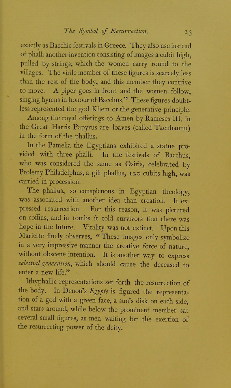 exactly as Bacchic festivals in Greece. They also use instead of phalli another invention consisting of images a cubit high, pulled by strings, which the women carry round to the villages. The virile member of these figures is scarcely less than the rest of the body, and this member they contrive to move. A piper goes in front and the women follow, singing hymns in honour of Bacchus. These figures doubt- less represented the god Khem or the generative principle. Among the royal offerings to Amen by Rameses III. in the Great Harris Papyrus are loaves (called Taenhannu) in the form of the phallus. In the Pamelia the Egyptians exhibited a statue pro- vided with three phalli. In the festivals of Bacchus, who was considered the same as Osiris, celebrated by Ptolemy Philadelphus, a gilt phallus, 120 cubits high, was carried in procession. The phallus, so conspicuous in Egyptian theology, was associated with another idea than creation. It ex- pressed resurrection. For this reason, it was pictured on coffins, and in tombs it told survivors that there was hope in the friture. Vitality was not extinct. Upon this Mariette finely observes, These images only symbolize in a very impressive manner the creative force of nature, without obscene intention. It is another way to express celestial generation, which should cause the deceased to enter a new life. Ithyphallic representations set forth the resurrection of the body. In Denon's Egypte is figured the representa- tion of a god with a green face, a sun's disk on each side, and stars around, while below the prominent member sat several small figures, as men waiting for the exertion of the resurrecting power of the deity.