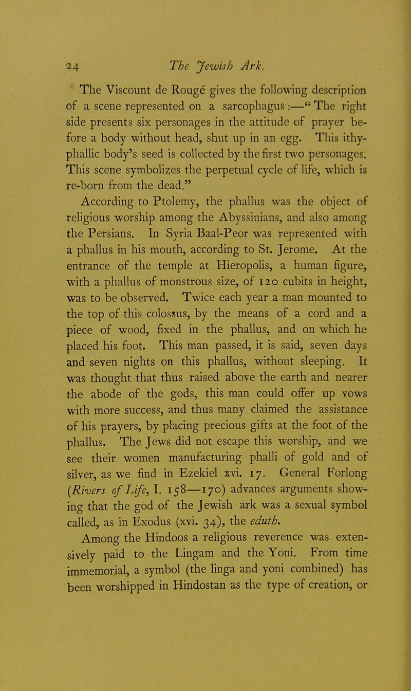 14 The yewis/j Ark. The Viscount de Rouge gives the following description of a scene represented on a sarcophagus :— The right side presents six personages in the attitude of prayer be- fore a body without head, shut up in an egg. This ithy- phallic body's seed is collected by the first two personages. This scene symbolizes the perpetual cycle of life, which is re-born from the dead. According to Ptolemy, the phallus was the object of religious worship among the Abyssinians, and also among the Persians. In Syria Baal-Peor was represented with a phallus in his mouth, according to St. Jerome. At the entrance of the temple at Hieropolis, a human figure, with a phallus of monstrous size, of 120 cubits in height, was to be observed. Twice each year a man mounted to the top of this colossus, by the means of a cord and a piece of wood, fixed in the phallus, and on which he placed his foot. This man passed, it is said, seven days and seven nights on this phallus, without sleeping. It was thought that thus raised above the earth and nearer the abode of the gods, this man could offer up vows with more success, and thus many claimed the assistance of his prayers, by placing precious gifts at the foot of the phallus. The Jews did not escape this worship, and we see their women manufacturing phalli of gold and of silver, as we find in Ezekiel xvi. 17. General Forlong [Rivers of Life, I. 158—170) advances arguments show- ing that the god of the Jewish ark was a sexual symbol called, as in Exodus (xvi. 34), the eduth. Among the Hindoos a religious reverence was exten- sively paid to the Lingam and the Yoni. From time immemorial, a symbol (the linga and yoni combined) has been worshipped in Hindostan as the type of creation, or
