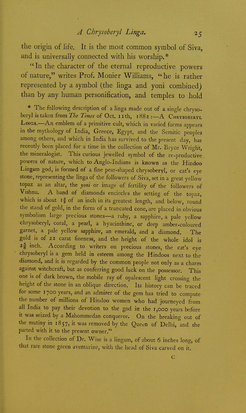 A Chrysoberyl Linga. the origin of life. It is the most common symbol of Siva, and is universally connected with his worship.* In the character of the eternal reproductive powers of nature, writes Prof. Monier Williams, he is rather represented by a symbol (the linga and yoni combined^ than by any human personification, and temples to hold * The following description of a linga made out of a single chryso- beryl is taken from The Times of Oct. Iith, 1882 :—A Chrysoberyl Linga.—An emblem of a primitive cult, which in varied forms appears in the mythology of India, Greece, Egypt, and the Semitic peoples among others, and which in India has survived to the present day, has recently been placed for a time in the collection of Mr. Bryce Wright, the mineralogist. This curious jewelled symbol of the re-productive powers of nature, which to Anglo-Indians is known as the Hindoo Lingam god, is formed of a fine pear-shaped chrysoberyl, or cat's eye stone, representing the linga of the followers of Siva, set in a great yellow topaz as an altar, the yoni or image of fertility of the followers of Vishnu. A band of diamonds encircles the setting of the topaz, which is about if of an inch in its greatest length, and below, lound the stand of gold, in the form of a truncated cone, are placed in obvious symbolism large precious stones—a ruby, a sapphire, a pale yellow chrysoberyl, coral, a pearl, a hyacinthine, or deep amber-coloured garnet, a pale yellow sapphire, an emerald, and a diamond. The gold is of 22 carat fineness, and the height of the whole idol is 2| mch. According to writers on precious stones, the cat's eye chrysoberyl is a gem held in esteem among the Hindoos next to the diamond, and it is regarded by the common people not only as a charm against witchcraft, but as conferring good luck on the possessor. This one is of dark brown, the mobile ray of opalescent light crossing the height of the stone in an oblique direction. Its history can be traced for some 1700 years, and an admirer of the gem has tried to compute the number of millions of Hindoo women who had journeyed from all India to pay their devotion to the god in the 1,000 years before it was seized by a Mahommedan conqueror. On the breaking out of the mutiny in 1857, it was removed by the Queen of Delhi, and she parted with it to the present owner. In the collection of Dr. Wise is a lingam, of about 6 inches long, of that raj-e stone green aventurine, with the head of Siva carved on it. C