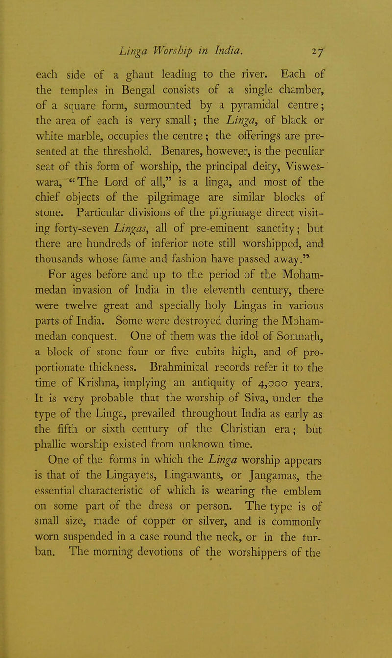 each side of a ghaut leading to the river. Each of the temples in Bengal consists of a single chamber, of a square form, surmounted by a pyramidal centre; the area of each is very small; the Linga, of black or white marble, occupies the centre; the offerings are pre- sented at the threshold. Benares, however, is the peculiar seat of this form of worship, the principal deity, Viswes- wara, The Lord of all, is a linga, and most of the chief objects of the pilgrimage are similar blocks of stone. Particular divisions of the pilgrimage direct visit- ing forty-seven Lingas, all of pre-eminent sanctity; but there are hundreds of inferior note still worshipped, and thousands whose fame and fashion have passed away. For ages before and up to the period of the Moham- medan invasion of India in the eleventh century, there were twelve great and specially holy Lingas in various parts of India. Some were destroyed during the Moham- medan conquest. One of them was the idol of Somnath, a block of stone four or five cubits high, and of pro- portionate thickness. Brahminical records refer it to the time of Krishna, implying an antiquity of 4,000 years. It is very probable that the worship of Siva, under the type of the Linga, prevailed throughout India as early as the fifth or sixth century of the Christian era; but phallic worship existed from unknown time. One of the forms in which the Linga worship appears is that of the Lingayets, Lingawants, or Jangamas, the essential characteristic of which is wearing the emblem on some part of the dress or person. The type is of small size, made of copper or silver, and is commonly worn suspended in a case round the neck, or in the tur- ban. The morning devotions of the worshippers of the