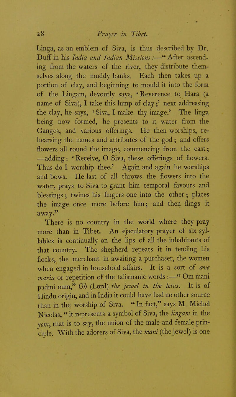Linga, as an emblem of Siva, is thus described by Dr. Duff in his India and Indian Missions:— After ascend- ing from the waters of the river, they distribute them- selves along the muddy banks. Each then takes up a portion of clay, and beginning to mould it into the^ form of the Lingam, devoutly says, 'Reverence to Hara (a name of Siva), I take this lump of claynext addressing the clay, he says, ' Siva, I make thy image.' The linga being now formed, he presents to it water from the Ganges, and various offerings. He then worships, re- hearsing the names and attributes of the god; and offers flowers all round the image, commencing from the east; —adding: * Receive, O Siva, these offerings of flowers. Thus do I worship thee.' Again and again he worships and bows. He last of all throws the flowers into the water, prays to Siva to grant him temporal favours and blessings; twines his fingers one into the other; places the image once more before him; and then flings it away. There is no country in the world where they pray more than in Tibet. An ejaculatory prayer of six syl- lables is continually on the lips of all the inhabitants of that country. The shepherd repeats it in tending his flocks, the merchant in awaiting a purchaser, the women when engaged in household affairs. It is a sort of ave maria or repetition of the talismanic words:— Om mani padmi oum, Oh (Lord) the jewel in the lotus. It is of Hindu origin, and in India it could have had no other source than in the worship of Siva.  In fact, says M. Michel Isl icolas,  it represents a symbol of Siva, the linga?n in the yom, that is to say, the union of the male and female prin- ciple. With the adorers of Siva, the ?nani (the jewel) is one