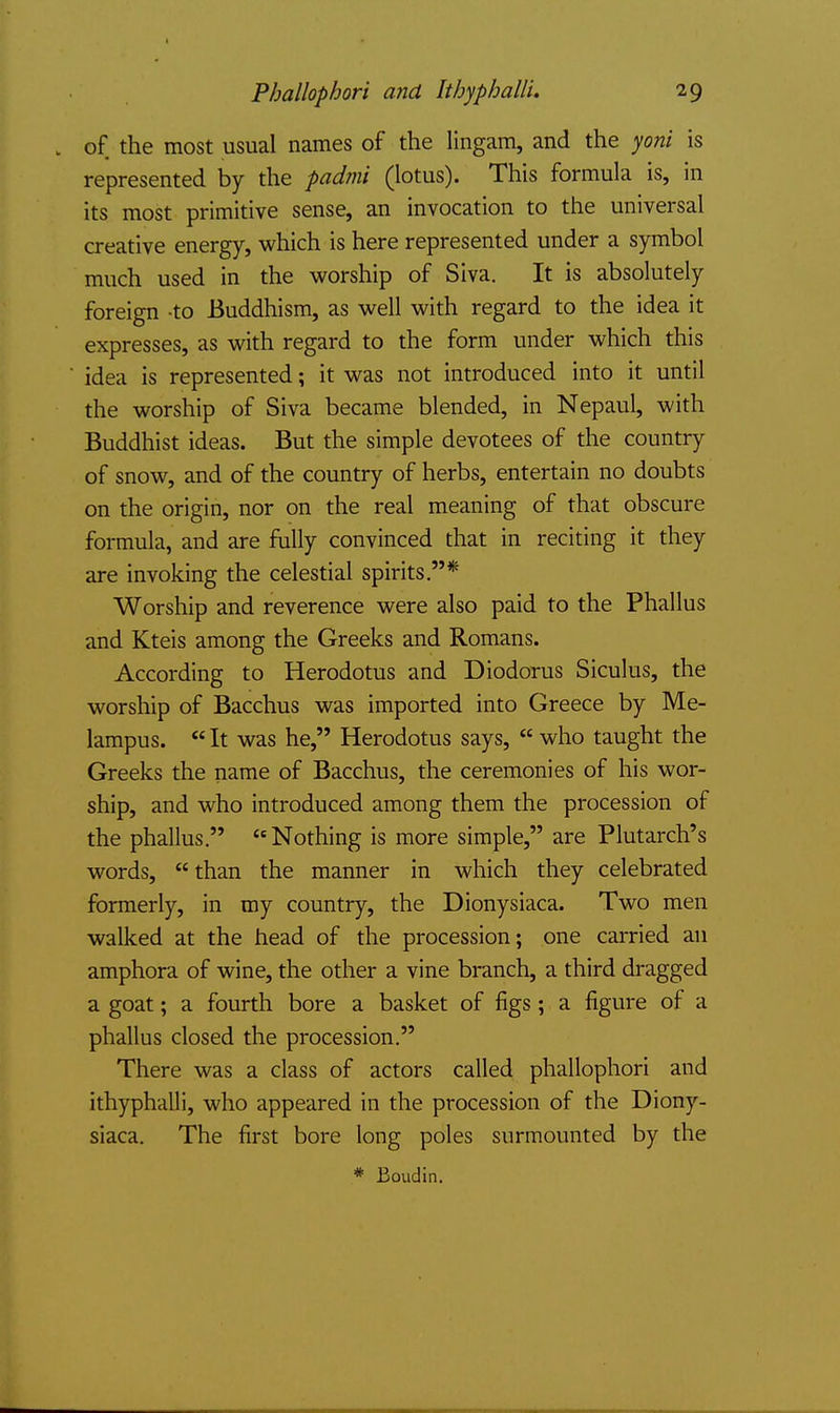 of the most usual names of the lingam, and the yoni is represented by the padmi (lotus). This formula is, in its most primitive sense, an invocation to the universal creative energy, which is here represented under a symbol much used in the worship of Siva. It is absolutely foreign -to Buddhism, as well with regard to the idea it expresses, as with regard to the form under which this idea is represented; it was not introduced into it until the worship of Siva became blended, in Nepaul, with Buddhist ideas. But the simple devotees of the country of snow, and of the country of herbs, entertain no doubts on the origin, nor on the real meaning of that obscure formula, and are fully convinced that in reciting it they are invoking the celestial spirits.* Worship and reverence were also paid to the Phallus and Kteis among the Greeks and Romans. According to Herodotus and Diodorus Siculus, the worship of Bacchus was imported into Greece by Me- lampus. It was he, Herodotus says, who taught the Greeks the name of Bacchus, the ceremonies of his wor- ship, and who introduced among them the procession of the phallus. Nothing is more simple, are Plutarch's words, than the manner in which they celebrated formerly, in my country, the Dionysiaca. Two men walked at the head of the procession; one carried an amphora of wine, the other a vine branch, a third dragged a goat; a fourth bore a basket of figs; a figure of a phallus closed the procession. There was a class of actors called phallophori and ithyphalli, who appeared in the procession of the Diony- siaca. The first bore long poles surmounted by the * Boudin.