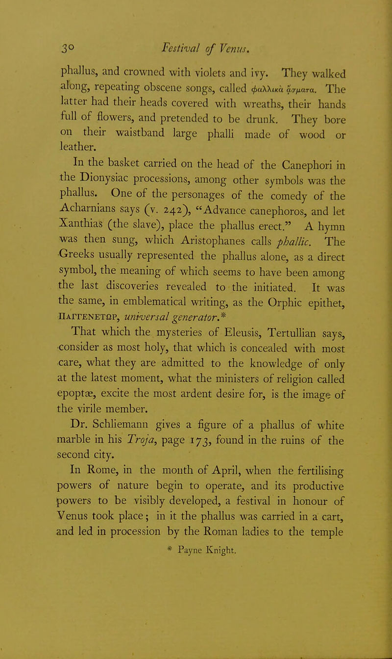 3° Festival of Venus. phallus, and crowned with violets and ivy. They walked along, repeating obscene songs, called 0aXX«a ao-^ara. The latter had their heads covered with wreaths, their hands full of flowers, and pretended to be drunk. They bore on their waistband large phalli made of wood or leather. In the basket carried on the head of the Canephori in the Dionysiac processions, among other symbols was the phallus. One of the personages of the comedy of the Acharnians says (v. 242), Advance canephoros, and let Xanthias (the slave), place the phallus erect. A hymn was then sung, which Aristophanes calls phallic. The •Greeks usually represented the phallus alone, as a direct symbol, the meaning of which seems to have been among the last discoveries revealed to the initiated. It was the same, in emblematical writing, as the Orphic epithet, nArrENETi2P, universal generator* That which the mysteries of Eleusis, Tertullian says, consider as most holy, that which is concealed with most care, what they are admitted to the knowledge of only at the latest moment, what the ministers of religion called epoptas, excite the most ardent desire for, is the image of the virile member. Dr. Schliemann gives a figure of a phallus of white marble in his Troja, page 173, found in the ruins of the second city. In Rome, in the month of April, when the fertilising powers of nature begin to operate, and its productive powers to be visibly developed, a festival in honour of Venus took place; in it the phallus was carried in a cart, and led in procession by the Roman ladies to the temple * Payne Knight.