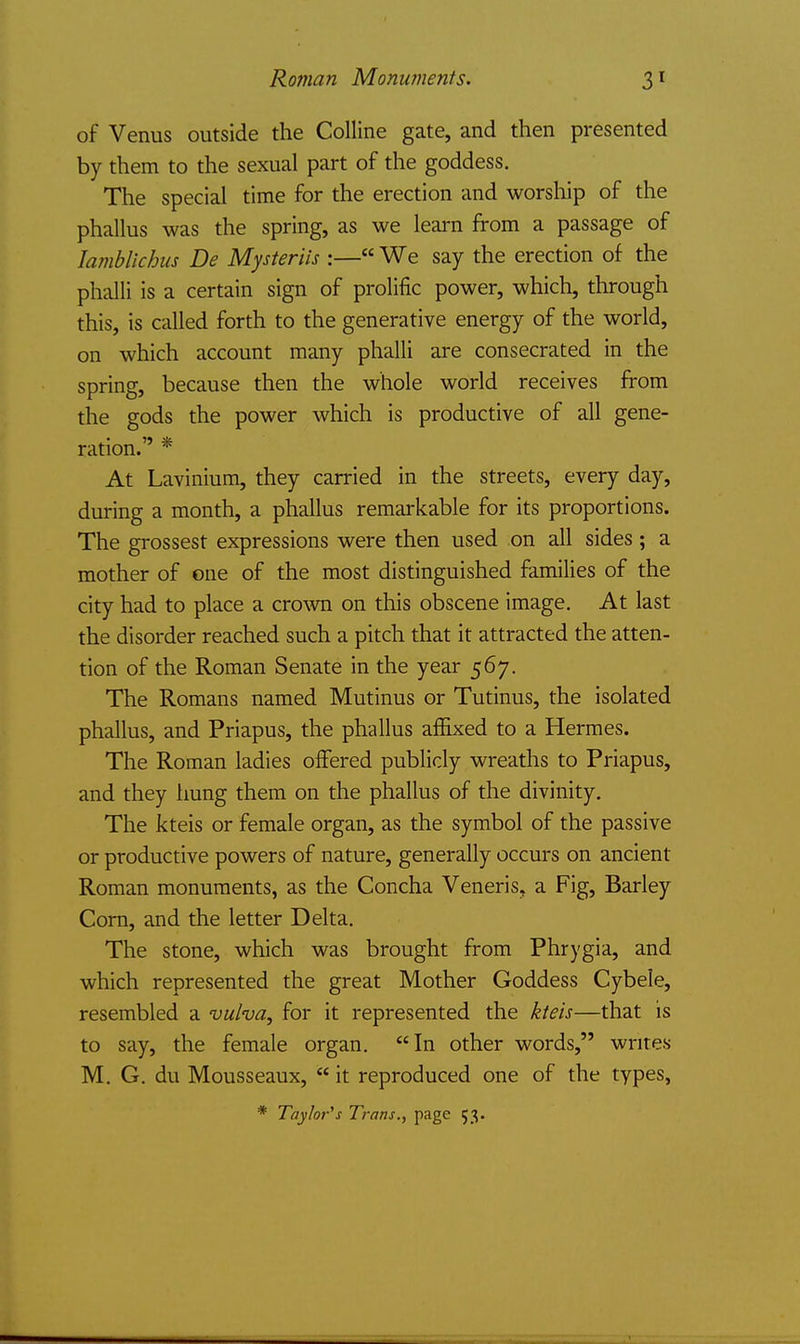 Roman Monuments. of Venus outside the Colline gate, and then presented by them to the sexual part of the goddess. The special time for the erection and worship of the phallus was the spring, as we learn from a passage of lamblichus De Mysteriis :— We say the erection of the phalli is a certain sign of prolific power, which, through this, is called forth to the generative energy of the world, on which account many phalli are consecrated in the spring, because then the whole world receives from the gods the power which is productive of all gene- ration. * At Lavinium, they carried in the streets, every day, during a month, a phallus remarkable for its proportions. The grossest expressions were then used on all sides ; a mother of one of the most distinguished families of the city had to place a crown on this obscene image. At last the disorder reached such a pitch that it attracted the atten- tion of the Roman Senate in the year 567. The Romans named Mutinus or Tutinus, the isolated phallus, and Priapus, the phallus affixed to a Hermes. The Roman ladies offered publicly wreaths to Priapus, and they hung them on the phallus of the divinity. The kteis or female organ, as the symbol of the passive or productive powers of nature, generally occurs on ancient Roman monuments, as the Concha Veneris, a Fig, Barley Corn, and the letter Delta. The stone, which was brought from Phrygia, and which represented the great Mother Goddess Cybele, resembled a vulva, for it represented the kteis—that is to say, the female organ. In other words, writes M. G. du Mousseaux, it reproduced one of the types, * Tay/of's Trans., page 53.