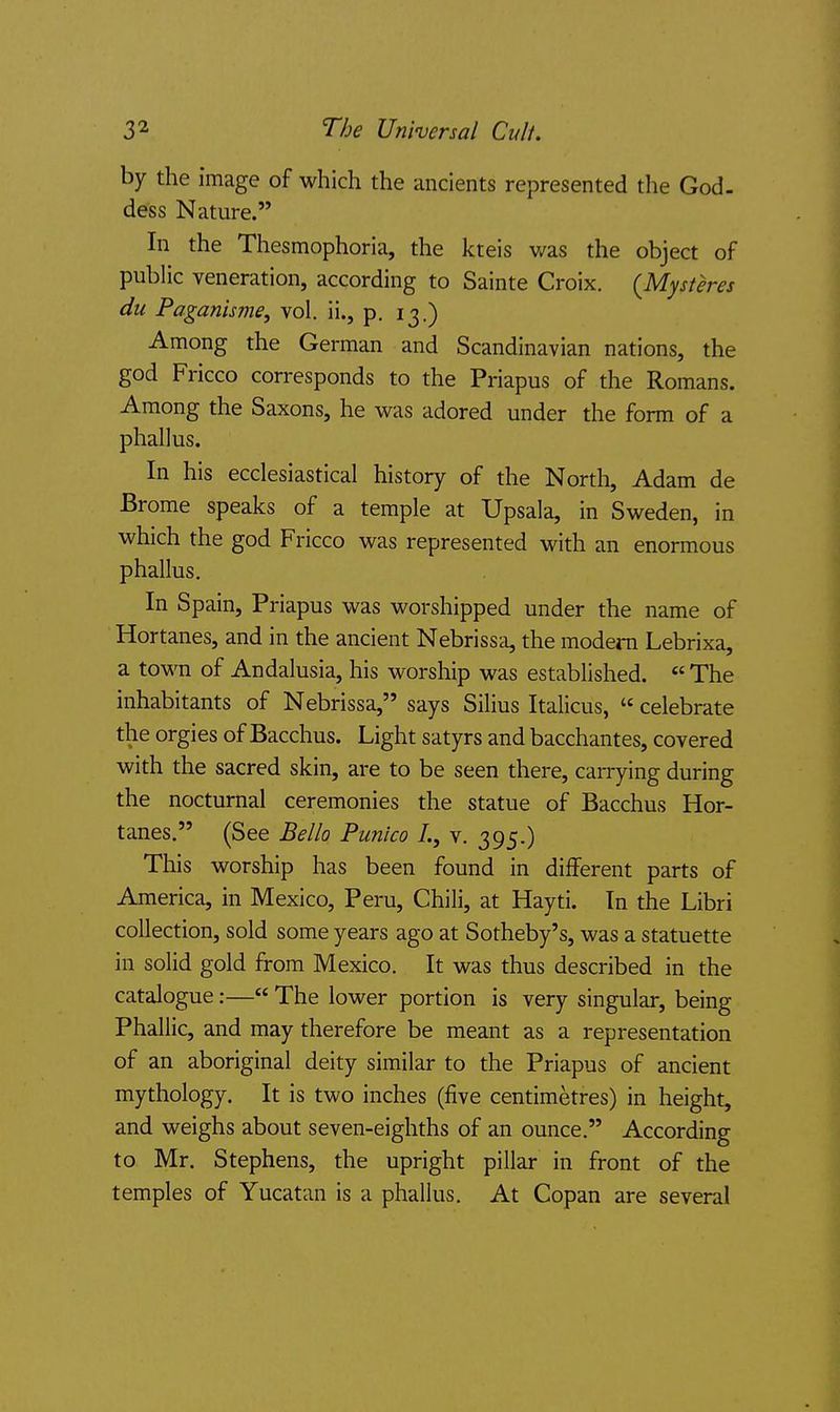 The Universal Cult. by the image of which the ancients represented the God. dess Nature. In the Thesmophoria, the kteis v/as the object of public veneration, according to Sainte Croix. {Mysteres du Paganisme, vol. ii., p. 13.) Among the German and Scandinavian nations, the god Fricco corresponds to the Priapus of the Romans. Among the Saxons, he was adored under the form of a phallus. In his ecclesiastical history of the North, Adam de Brome speaks of a temple at Upsala, in Sweden, in which the god Fricco was represented with an enormous phallus. In Spain, Priapus was worshipped under the name of Hortanes, and in the ancient Nebrissa, the modem Lebrixa, a town of Andalusia, his worship was established.  The inhabitants of Nebrissa, says Silius Italicus,  celebrate the orgies of Bacchus. Light satyrs and bacchantes, covered with the sacred skin, are to be seen there, carrying during the nocturnal ceremonies the statue of Bacchus Hor- tanes. (See Bella Punico /., v. 395.) This worship has been found in different parts of America, in Mexico, Peru, Chili, at Hayti. In the Libri collection, sold some years ago at Sotheby's, was a statuette in solid gold from Mexico. It was thus described in the catalogue:— The lower portion is very singular, being Phallic, and may therefore be meant as a representation of an aboriginal deity similar to the Priapus of ancient mythology. It is two inches (five centimetres) in height, and weighs about seven-eighths of an ounce. According to Mr. Stephens, the upright pillar in front of the temples of Yucatan is a phallus. At Copan are several