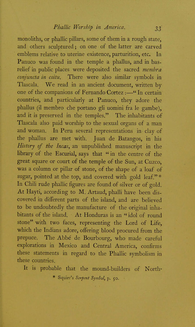 Phallic Worship in America. monoliths, or phallic pillars, some of them in a rough state, and others sculptured; on one of the latter are carved emblems relative to uterine existence, parturition, etc. In Panuco was found in the temple a phallus, and in bas- relief in public places were deposited the sacred membra conjiincta in coitu. There were also similar symbols in Tlascala. We read in an ancient document, written by- one of the companions of Fernando Cortez :— In certain countries, and particularly at Panuco, they adore the phallus (il membro che portano gli uomini fra le gambe), and it is preserved in the temples. The inhabitants of Tlascala also paid worship to the sexual organs of a man and woman. In Peru several representations in clay of the phallus are met with. Juan de Batangos, in his History of the Incas, an unpublished manuscript in the library of the Escurial, says that  in the centre of the great square or court of the temple of the Sun, at Cuzco, was a column or pillar of stone, of the shape of a loaf of sugar, pointed at the top, and covered with gold leaf. * In Chili rude phallic figures are found of silver or of gold. At Hayti, according to M. Artaud, phalli have been dis- covered in different parts of the island, and are believed to be undoubtedly the manufacture of the original inha- bitants of the island. At Honduras is an  idol of round stone with two faces, representing the Lord of Life, which the Indians adore, offering blood procured from the prepuce. The Abbe de Bourbourg, who made careful explorations in Mexico and Central America, confirms these statements in regard to the Phallic symbolism in these countries. It is probable that the mound-builders of North- * Squier's Serpent Symbol, p. 50. •