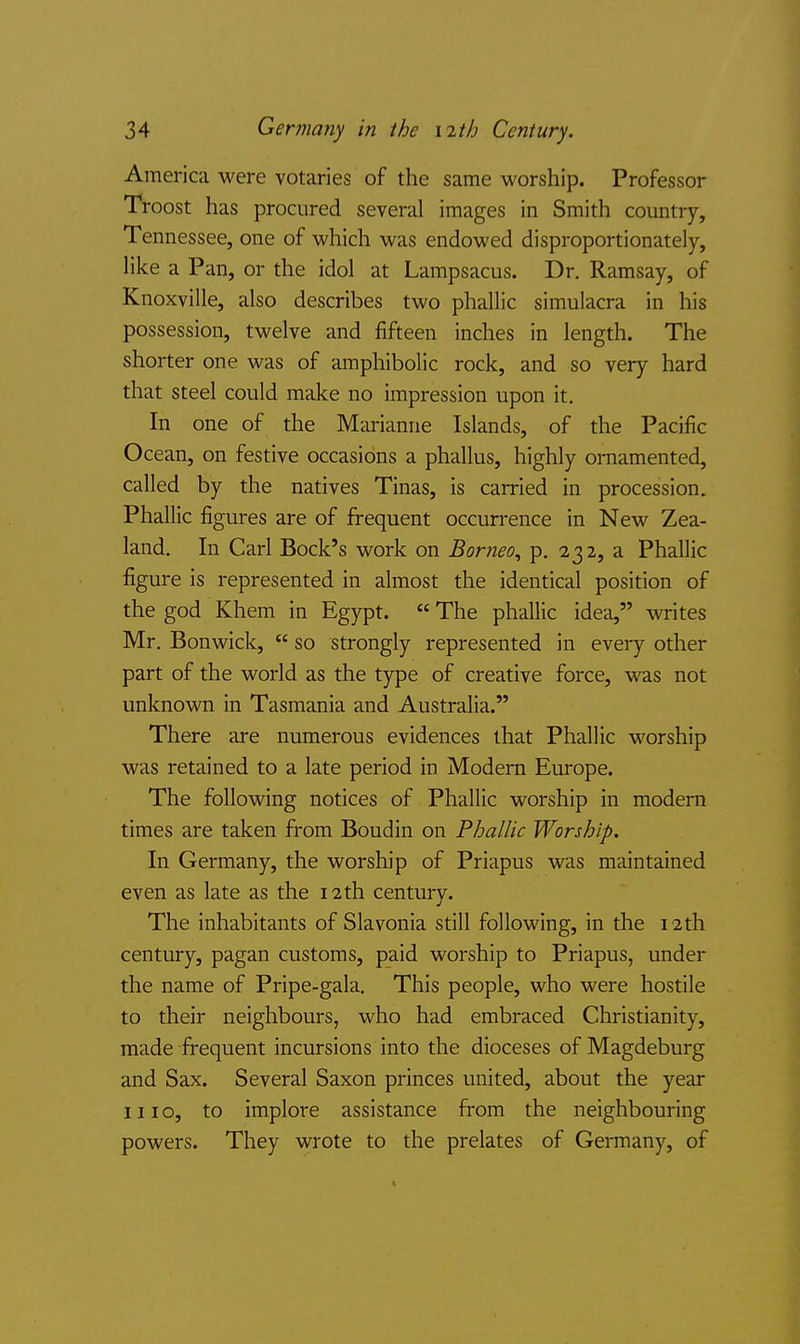 America were votaries of the same worship. Professor Troost has procured several images in Smith country, Tennessee, one of which was endowed disproportionately, like a Pan, or the idol at Lampsacus. Dr. Ramsay, of Knoxville, also describes two phallic simulacra in his possession, twelve and fifteen inches in length. The shorter one was of amphibolic rock, and so very hard that steel could make no impression upon it. In one of the Marianne Islands, of the Pacific Ocean, on festive occasions a phallus, highly ornamented, called by the natives Tinas, is carried in procession. Phallic figures are of frequent occurrence in New Zea- land. In Carl Bock's work on Borneo, p. 232, a Phallic figure is represented in almost the identical position of the god Khem in Egypt.  The phallic idea, writes Mr. Bon wick,  so strongly represented in every other part of the world as the type of creative force, was not unknown in Tasmania and Australia. There are numerous evidences that Phallic worship was retained to a late period in Modern Europe. The following notices of Phallic worship in modern times are taken from Boudin on Phallic Worship. In Germany, the worship of Priapus was maintained even as late as the 12 th century. The inhabitants of Slavonia still following, in the 12th century, pagan customs, paid worship to Priapus, under the name of Pripe-gala. This people, who were hostile to their neighbours, who had embraced Christianity, made frequent incursions into the dioceses of Magdeburg and Sax. Several Saxon princes united, about the year mo, to implore assistance from the neighbouring powers. They wrote to the prelates of Germany, of