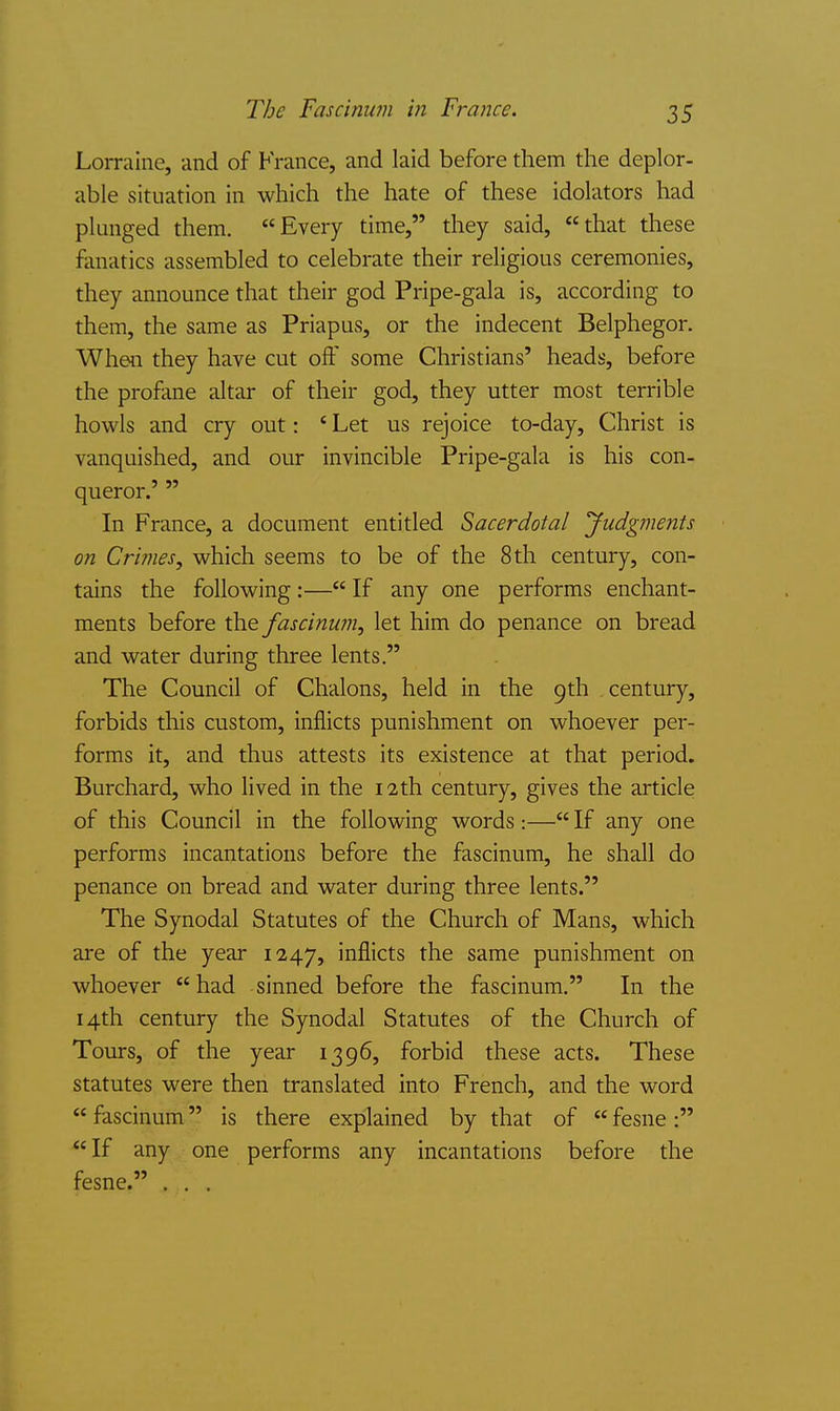 The Fascinum in France. Lorraine, and of France, and laid before them the deplor- able situation in which the hate of these idolators had plunged them. Every time, they said, that these fanatics assembled to celebrate their religious ceremonies, they announce that their god Pripe-gala is, according to them, the same as Priapus, or the indecent Belphegor. When they have cut off some Christians' heads, before the profane altar of their god, they utter most terrible howls and cry out: ' Let us rejoice to-day, Christ is vanquished, and our invincible Pripe-gala is his con- queror.'  In France, a document entitled Sacerdotal yudgments on Crimes, which seems to be of the 8 th century, con- tains the following:— If any one performs enchant- ments before the fascinum, let him do penance on bread and water during three lents. The Council of Chalons, held in the 9th century, forbids this custom, inflicts punishment on whoever per- forms it, and thus attests its existence at that period. Burchard, who lived in the 12th century, gives the article of this Council in the following words :— If any one performs incantations before the fascinum, he shall do penance on bread and water during three lents. The Synodal Statutes of the Church of Mans, which are of the year 1247, iiiAicts the same punishment on whoever had sinned before the fascinum. In the 14th century the Synodal Statutes of the Church of Tours, of the year 1396, forbid these acts. These statutes were then translated into French, and the word  fascinum is there explained by that of  fesne : If any one performs any incantations before the fesne. . . .