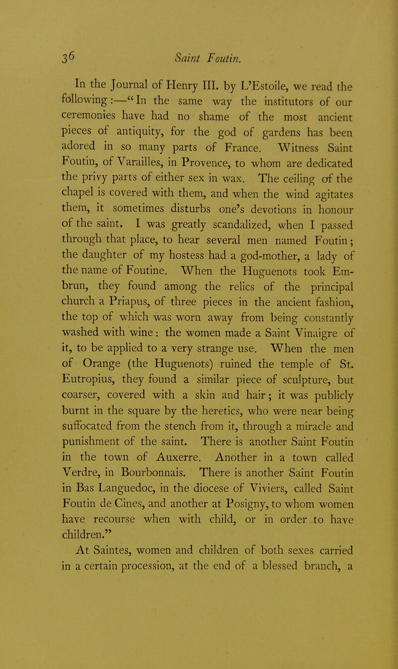 In the Journal of Henry III. by L'Estoile, we read the following:—In the same way the institutors of our ceremonies have had no shame of the most ancient pieces of antiquity, for the god of gardens has been adored in so many parts of France. Witness Saint Foutin, of Varailles, in Provence, to whom are dedicated the privy parts of either sex in wax. The ceiling of the chapel is covered with them, and when the wind agitates them, it sometimes disturbs one's devotions in honour of the saint. I was greatly scandalized, when I passed through that place, to hear several men named Foutin; the daughter of my hostess had a god-mother, a lady of the name of Foutine. When the Huguenots took Em- brun, they found among the relics of the principal church a Priapus, of three pieces in the ancient fashion, the top of which was worn away from being constantly washed with wine: the women made a Saint Vinaigre of it, to be applied to a very strange use. When the men of Orange (the Huguenots) ruined the temple of St. Eutropius, they found a similar piece of sculpture, but coarser, covered with a skin and hair; it was publicly burnt in the square by the heretics, who were near being suffocated from the stench from it, through a miracle and punishment of the saint. There is another Saint Foutin in the town of Auxerre. Another in a town called Verdre, in Bourbonnais. There is another Saint Foutin in Bas Languedoc, in the diocese of Viviers, called Saint Foutin de Cines, and another at Posigny, to whom women have recourse when with child, or in order 40 have children. At Saintes, women and children of both sexes caiTied in a certain procession, at the end of a blessed branch, a