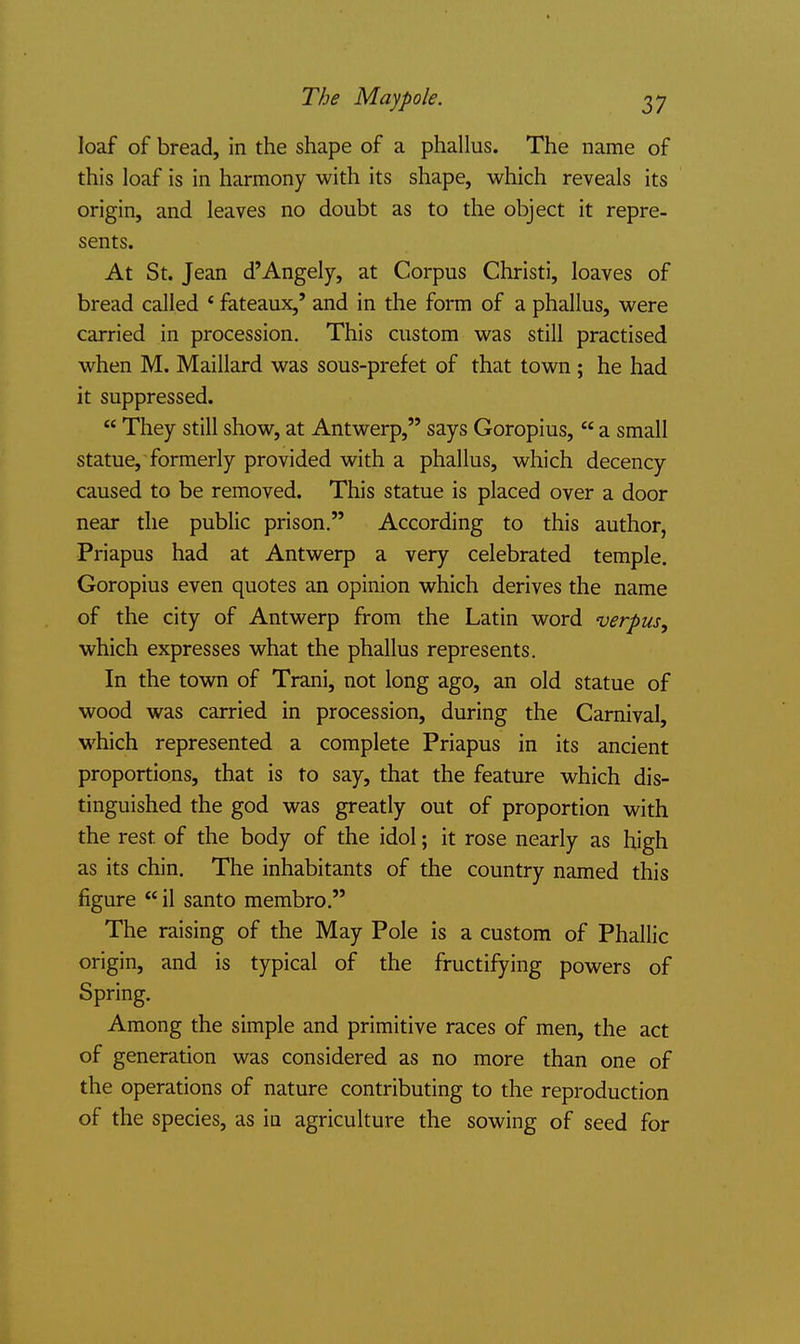 The Maypole. loaf of bread, in the shape of a phallus. The name of this loaf is in harmony with its shape, which reveals its origin, and leaves no doubt as to the object it repre- sents. At St. Jean d'Angely, at Corpus Christi, loaves of bread called * fateaux,' and in the form of a phallus, were carried in procession. This custom was still practised when M. Maillard was sous-prefet of that town ; he had it suppressed.  They still show, at Antwerp, says Goropius,  a small statue, formerly provided with a phallus, which decency caused to be removed. This statue is placed over a door near the public prison. According to this author, Priapus had at Antwerp a very celebrated temple. Goropius even quotes an opinion which derives the name of the city of Antwerp from the Latin word verpus, which expresses what the phallus represents. In the town of Trani, not long ago, an old statue of wood was carried in procession, during the Carnival, which represented a complete Priapus in its ancient proportions, that is to say, that the feature which dis- tinguished the god was greatly out of proportion with the rest of the body of the idol; it rose nearly as high as its chin. The inhabitants of the country named this figure il santo membro. The raising of the May Pole is a custom of Phallic origin, and is typical of the fructifying powers of Spring. Among the simple and primitive races of men, the act of generation was considered as no more than one of the operations of nature contributing to the reproduction of the species, as in agriculture the sowing of seed for