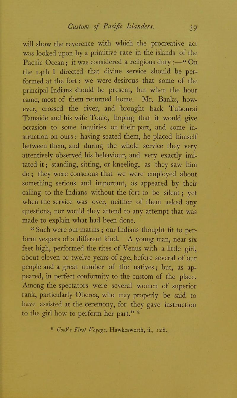 will show the reverence with which the procreative act was looked upon by a primitive race in the islands of the Pacific Ocean; it was considered a religious duty:— On the 14th I directed that divine service should be per- formed at the fort: we were desirous that some of the principal Indians should be present, but when the hour came, most of them returned home, Mr. Banks, how- ever, crossed the river, and brought back Tubourai Tamaide and his wife Tonio, hoping that it would give occasion to some inquiries on their part, and some in- struction on ours: having seated them, he placed himself between them, and during the whole service they very attentively observed his behaviour, and very exactly imi- tated it; standing, sitting, or kneeling, as they saw him do; they were conscious that we were employed about something serious and important, as appeared by their calling to the Indians without the fort to be silent; yet when the service was over, neither of them asked any questions, nor would they attend to any attempt that was made to explain what had been done.  Such were our matins ; our Indians thought fit to per- form vespers of a different kind. A young man, near six feet high, performed the rites of Venus with a little girl, about eleven or twelve years of age, before several of our people and a great number of the natives; but, as ap- peared, in perfect conformity to the custom of the place. Among the spectators were several women of superior rank, particularly Oberea, who may properly be said to have assisted at the ceremony, for they gave instruction to the girl how to perform her part. * * Cook's First Voyage^ Hawkesworth, ii.j 128.