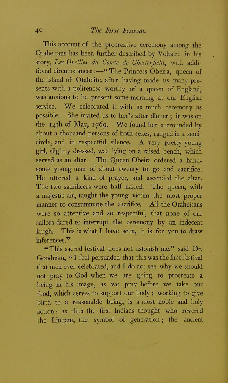 This account of the procreative ceremony among the Qtaheitans has been further described by Voltaire in his story, Les Oreilles du Comte de Chesterfield, with addi- tional circumstances :— The Princess Obeira, queen of the island of Otaheite, after having made us many pre- sents with a politeness worthy of a queen of England, was anxious to be present some morning at our English service. We celebrated it with as much ceremony as possible. She invited us to her's after dinner ; it was on the 14th of May, 1769. We found her surrounded by about a thousand persons of both sexes, ranged in a semi- circle, and in respectful silence. A very pretty young girl, slightly dressed, was lying on a raised bench, which served as an altar. The Queen Obeira ordered a hand- some young man of about twenty to go and sacrifice. He uttered a kind of prayer, and ascended the altar. The two sacrificers were half naked. The queen, with a majestic air, taught the young victim the most proper manner to consummate the sacrifice. All the Otaheitans were so attentive and so respectful, that none of our sailors dared to interrupt the ceremony by an indecent laugh. This is what I have seen, it is for you to draw inferences.  This sacred festival does not astonish me, said Dr. Goodman,  I feel persuaded that this was the first festival that men ever celebrated, and I do not see why we should not pray to God when we are going to procreate a being in his image, as we pray before we take our food, which serves to support our body ; working to give birth to a reasonable being, is a most noble and holy action : as thus the first Indians thought who revered the Lingam, the symbol of generation; the ancient