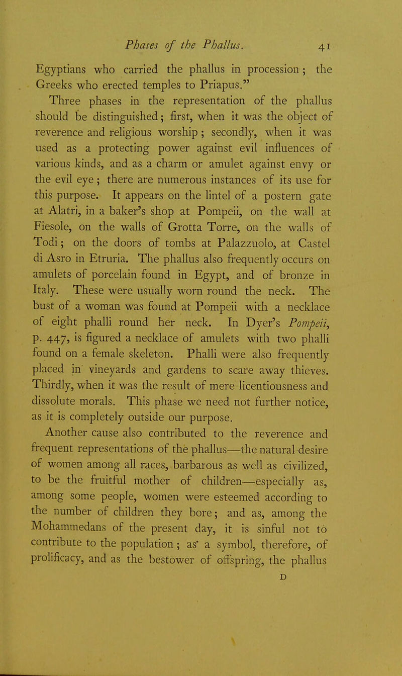 Egyptians who carried the phallus in procession; the Greeks who erected temples to Priapus. Three phases in the representation of the phallus should be distinguished; first, when it was the object of reverence and religious worship; secondly, when it was used as a protecting power against evil influences of various kinds, and as a charm or amulet against envy or the evil eye; there are numerous instances of its use for this purpose. It appears on the lintel of a postern gate at Alatri, in a baker's shop at Pompeii, on the wall at Fiesole, on the walls of Grotta Torre, on the walls of Todi; on the doors of tombs at Palazzuolo, at Castel di Asro in Etruria. The phallus also frequently occurs on amulets of porcelain found in Egypt, and of bronze in Italy. These were usually worn round the neck. The bust of a woman was found at Pompeii with a necklace of eight phalli round her neck. In Dyer's Pojjipeii, p. 447, is figured a necklace of amulets with two phalli found on a female skeleton. Phalli were also frequently placed in vineyards and gardens to scare away thieves. Thirdly, when it was the result of mere licentiousness and dissolute morals. This phase we need not further notice, as it is completely outside our purpose. Another cause also contributed to the reverence and frequent representations of the phallus—the natural desire of women among all races, barbarous as well as civilized, to be the fruitful mother of children—especially as, among some people, women were esteemed according to the number of children they bore; and as, among the Mohammedans of the present day, it is sinful not to contribute to the population ; as a symbol, therefore, of prolificacy, and as the bestower of offspring, the phallus D