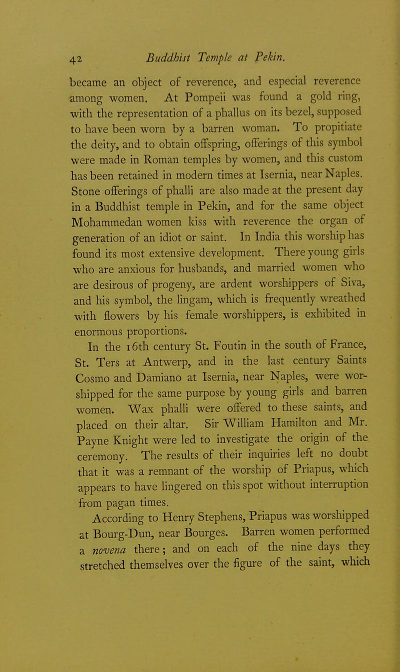 Buddhist Temple at Pekin. became an object of reverence, and especial reverence among women. At Pompeii was found a gold ring, with the representation of a phallus on its bezel, supposed to have been worn by a barren woman. To propitiate the deity, and to obtain offspring, offerings of this symbol were made in Roman temples by women, and this custom has been retained in modern times at Isernia, near Naples. Stone offerings of phalli are also made at the present day in a Buddhist temple in Pekin, and for the same object Mohammedan women kiss with reverence the organ of generation of an idiot or saint. In India this worship has found its most extensive development. There young girls who are anxious for husbands, and married women who are desirous of progeny, are ardent worshippers of Siva, and his symbol, the lingam, which is frequently wreathed with flowers by his female worshippers, is exhibited in enormous proportions. In the 16th century St. Foutin in the south of France, St. Ters at Antwerp, and in the last century Saints Cosmo and Damiano at Isernia, near Naples, were wor- shipped for the same purpose by young girls and barren women. Wax phalli were offered to these saints, and placed on their altar. Sir William Hamilton and Mr. Payne Knight were led to investigate the origin of the. ceremony. The results of their inquiries left no doubt that it was a remnant of the worship of Priapus, which appears to have lingered on this spot without interruption from pagan times. According to Henry Stephens, Priapus was worshipped at Bourg-Dun, near Bourges. Barren women performed a novena there; and on each of the nine days they stretched themselves over the figure of the saint, which